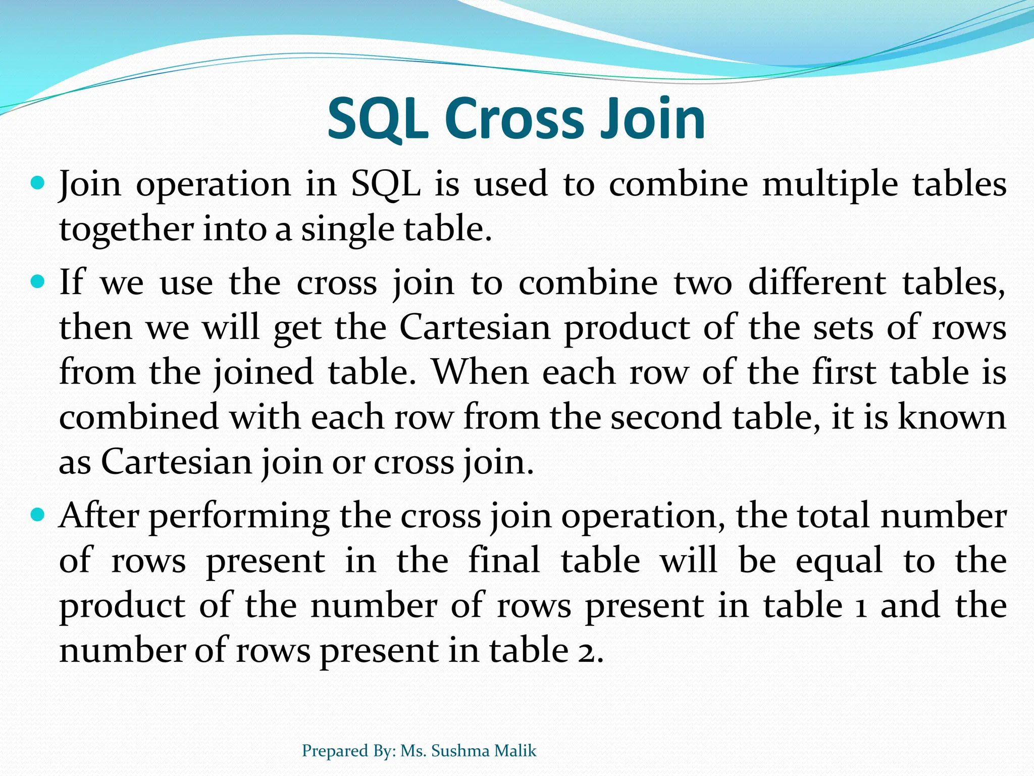 SQL Cross Join  Join operation in SQL is used to combine multiple tables together into a single table.  If we use the cross join to combine two different tables, then we will get the Cartesian product of the sets of rows from the joined table. When each row of the first table is combined with each row from the second table, it is known as Cartesian join or cross join.  After performing the cross join operation, the total number of rows present in the final table will be equal to the product of the number of rows present in table 1 and the number of rows present in table 2. Prepared By: Ms. Sushma Malik 