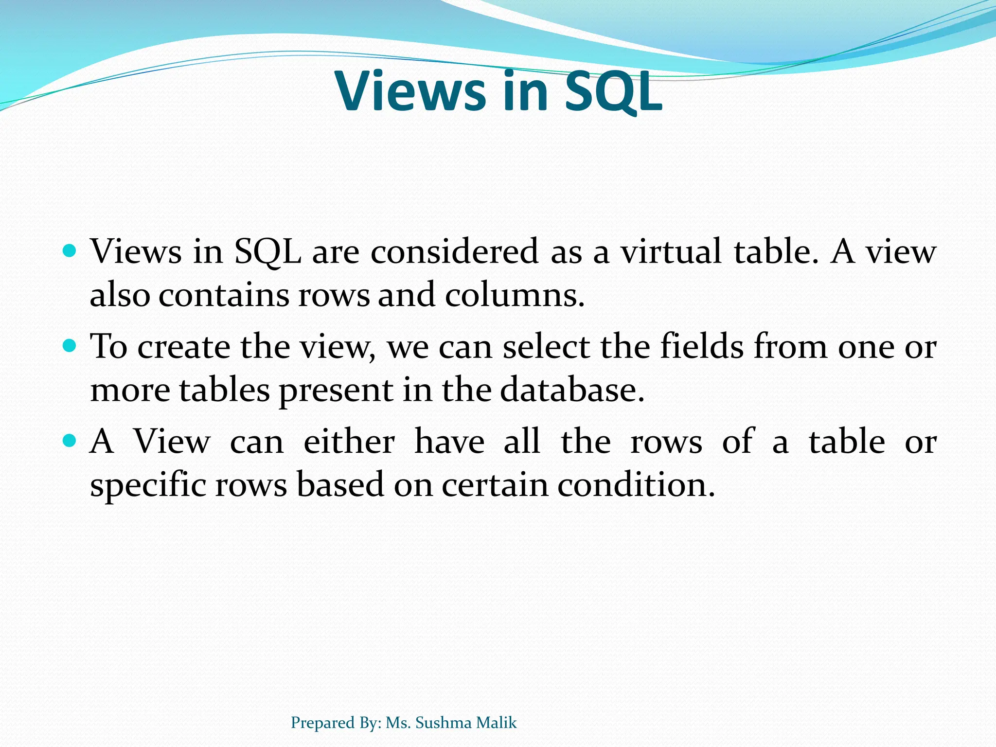 Views in SQL  Views in SQL are considered as a virtual table. A view also contains rows and columns.  To create the view, we can select the fields from one or more tables present in the database.  A View can either have all the rows of a table or specific rows based on certain condition. Prepared By: Ms. Sushma Malik 