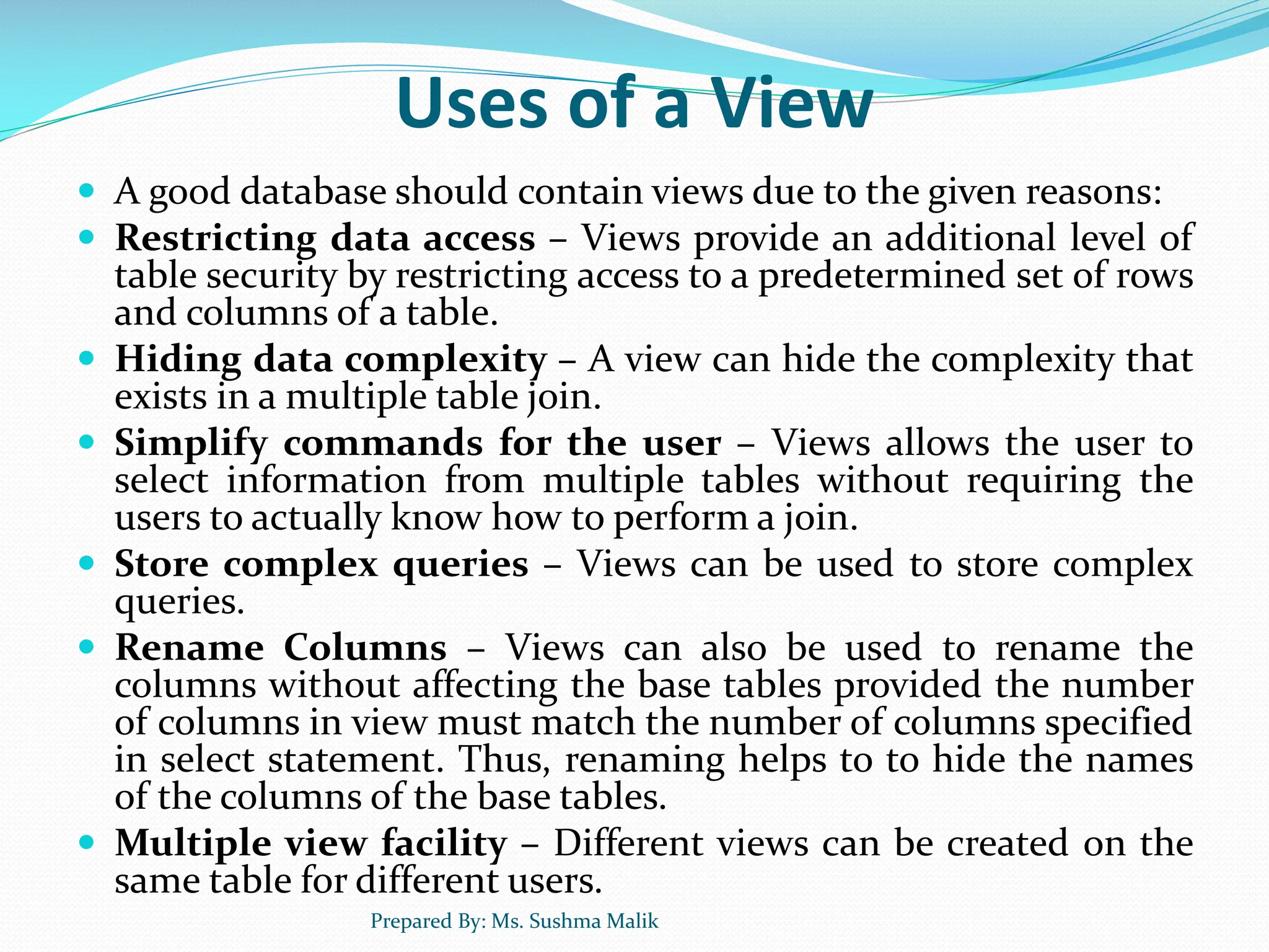 Uses of a View  A good database should contain views due to the given reasons:  Restricting data access – Views provide an additional level of table security by restricting access to a predetermined set of rows and columns of a table.  Hiding data complexity – A view can hide the complexity that exists in a multiple table join.  Simplify commands for the user – Views allows the user to select information from multiple tables without requiring the users to actually know how to perform a join.  Store complex queries – Views can be used to store complex queries.  Rename Columns – Views can also be used to rename the columns without affecting the base tables provided the number of columns in view must match the number of columns specified in select statement. Thus, renaming helps to to hide the names of the columns of the base tables.  Multiple view facility – Different views can be created on the same table for different users. Prepared By: Ms. Sushma Malik 