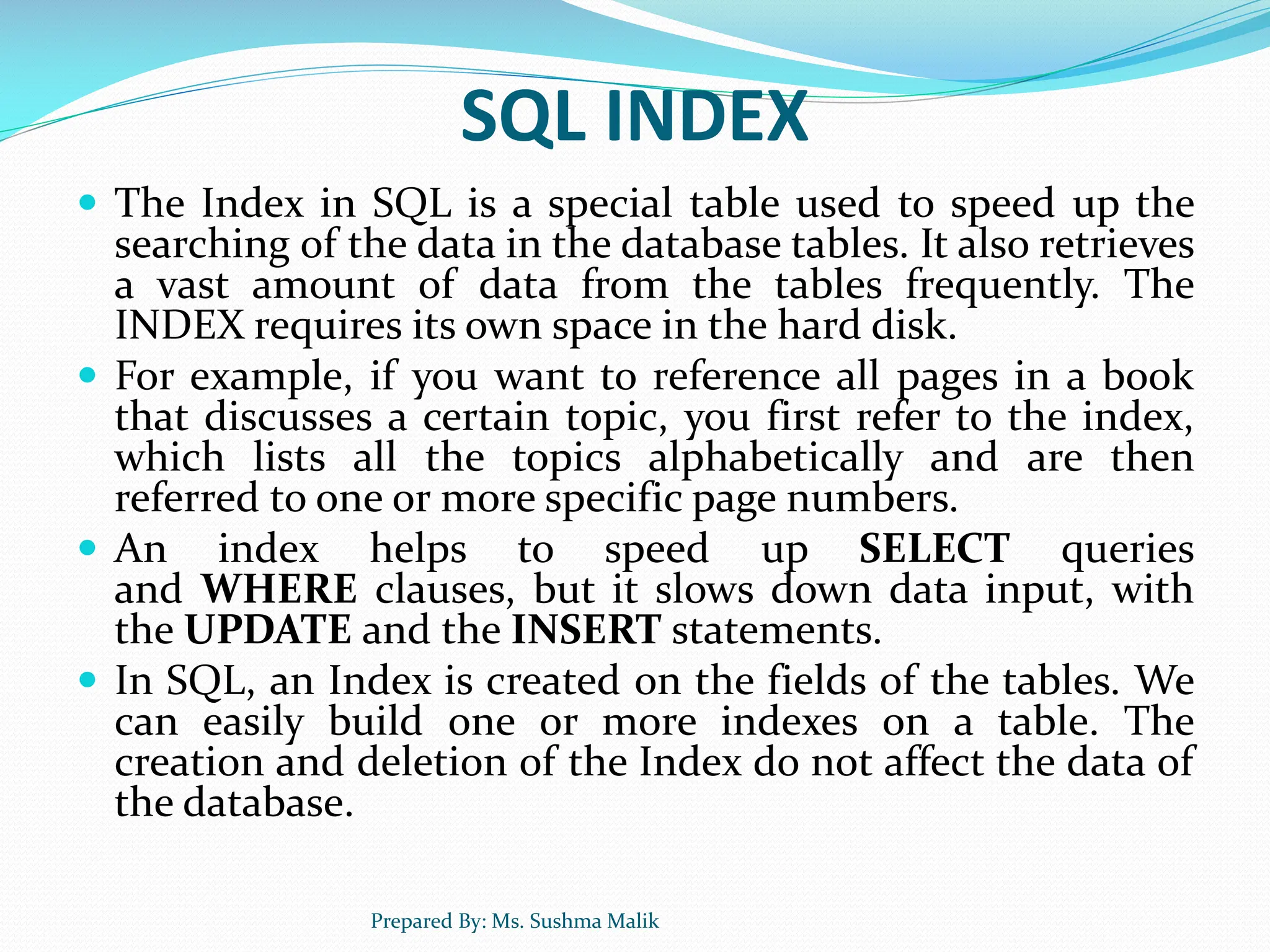 SQL INDEX  The Index in SQL is a special table used to speed up the searching of the data in the database tables. It also retrieves a vast amount of data from the tables frequently. The INDEX requires its own space in the hard disk.  For example, if you want to reference all pages in a book that discusses a certain topic, you first refer to the index, which lists all the topics alphabetically and are then referred to one or more specific page numbers.  An index helps to speed up SELECT queries and WHERE clauses, but it slows down data input, with the UPDATE and the INSERT statements.  In SQL, an Index is created on the fields of the tables. We can easily build one or more indexes on a table. The creation and deletion of the Index do not affect the data of the database. Prepared By: Ms. Sushma Malik 