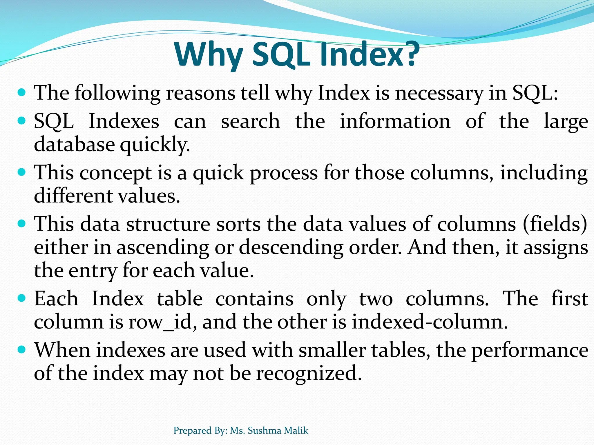 Why SQL Index?  The following reasons tell why Index is necessary in SQL:  SQL Indexes can search the information of the large database quickly.  This concept is a quick process for those columns, including different values.  This data structure sorts the data values of columns (fields) either in ascending or descending order. And then, it assigns the entry for each value.  Each Index table contains only two columns. The first column is row_id, and the other is indexed-column.  When indexes are used with smaller tables, the performance of the index may not be recognized. Prepared By: Ms. Sushma Malik 