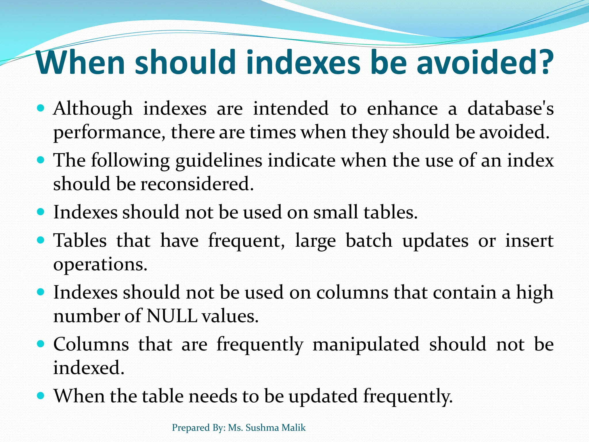 When should indexes be avoided?  Although indexes are intended to enhance a database's performance, there are times when they should be avoided.  The following guidelines indicate when the use of an index should be reconsidered.  Indexes should not be used on small tables.  Tables that have frequent, large batch updates or insert operations.  Indexes should not be used on columns that contain a high number of NULL values.  Columns that are frequently manipulated should not be indexed.  When the table needs to be updated frequently. Prepared By: Ms. Sushma Malik 