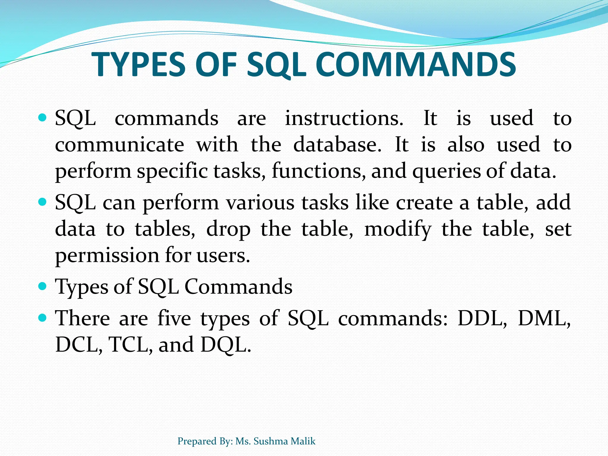 TYPES OF SQL COMMANDS  SQL commands are instructions. It is used to communicate with the database. It is also used to perform specific tasks, functions, and queries of data.  SQL can perform various tasks like create a table, add data to tables, drop the table, modify the table, set permission for users.  Types of SQL Commands  There are five types of SQL commands: DDL, DML, DCL, TCL, and DQL. Prepared By: Ms. Sushma Malik 