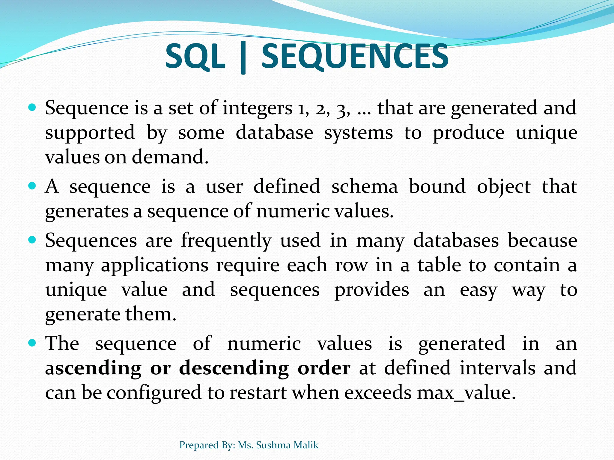 SQL | SEQUENCES  Sequence is a set of integers 1, 2, 3, … that are generated and supported by some database systems to produce unique values on demand.  A sequence is a user defined schema bound object that generates a sequence of numeric values.  Sequences are frequently used in many databases because many applications require each row in a table to contain a unique value and sequences provides an easy way to generate them.  The sequence of numeric values is generated in an ascending or descending order at defined intervals and can be configured to restart when exceeds max_value. Prepared By: Ms. Sushma Malik 