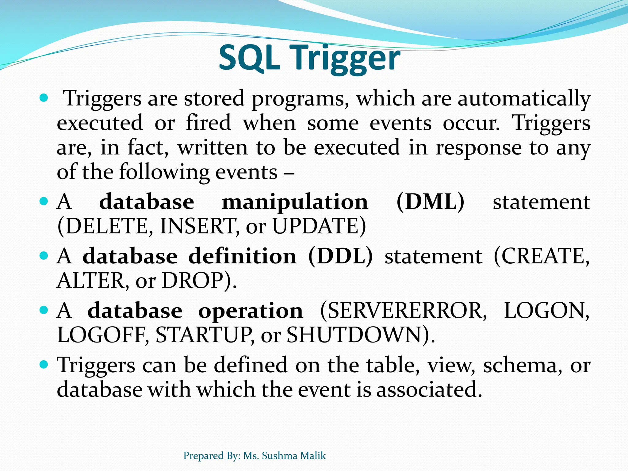 SQL Trigger  Triggers are stored programs, which are automatically executed or fired when some events occur. Triggers are, in fact, written to be executed in response to any of the following events −  A database manipulation (DML) statement (DELETE, INSERT, or UPDATE)  A database definition (DDL) statement (CREATE, ALTER, or DROP).  A database operation (SERVERERROR, LOGON, LOGOFF, STARTUP, or SHUTDOWN).  Triggers can be defined on the table, view, schema, or database with which the event is associated. Prepared By: Ms. Sushma Malik 