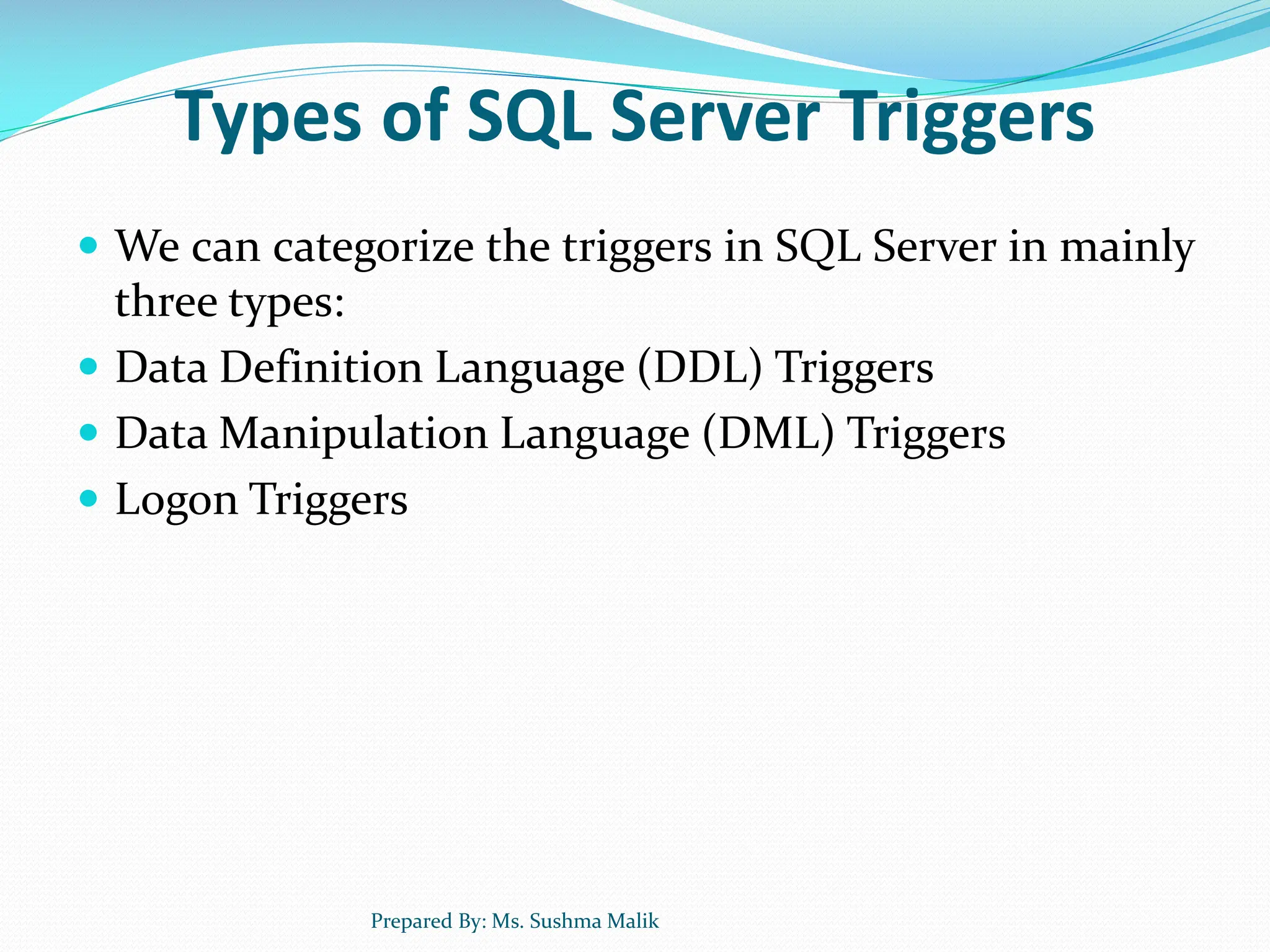 Types of SQL Server Triggers  We can categorize the triggers in SQL Server in mainly three types:  Data Definition Language (DDL) Triggers  Data Manipulation Language (DML) Triggers  Logon Triggers Prepared By: Ms. Sushma Malik 