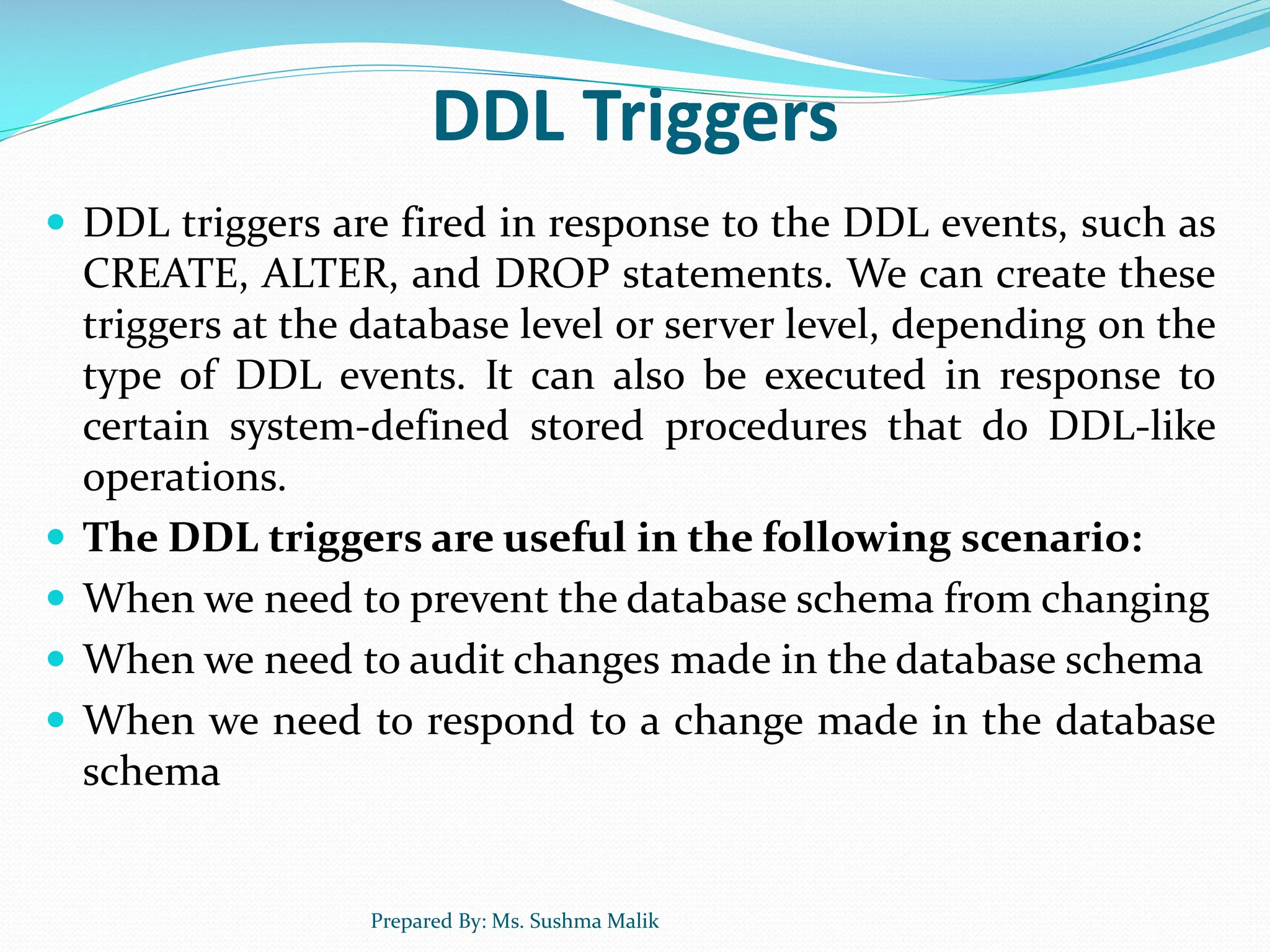 DDL Triggers  DDL triggers are fired in response to the DDL events, such as CREATE, ALTER, and DROP statements. We can create these triggers at the database level or server level, depending on the type of DDL events. It can also be executed in response to certain system-defined stored procedures that do DDL-like operations.  The DDL triggers are useful in the following scenario:  When we need to prevent the database schema from changing  When we need to audit changes made in the database schema  When we need to respond to a change made in the database schema Prepared By: Ms. Sushma Malik 