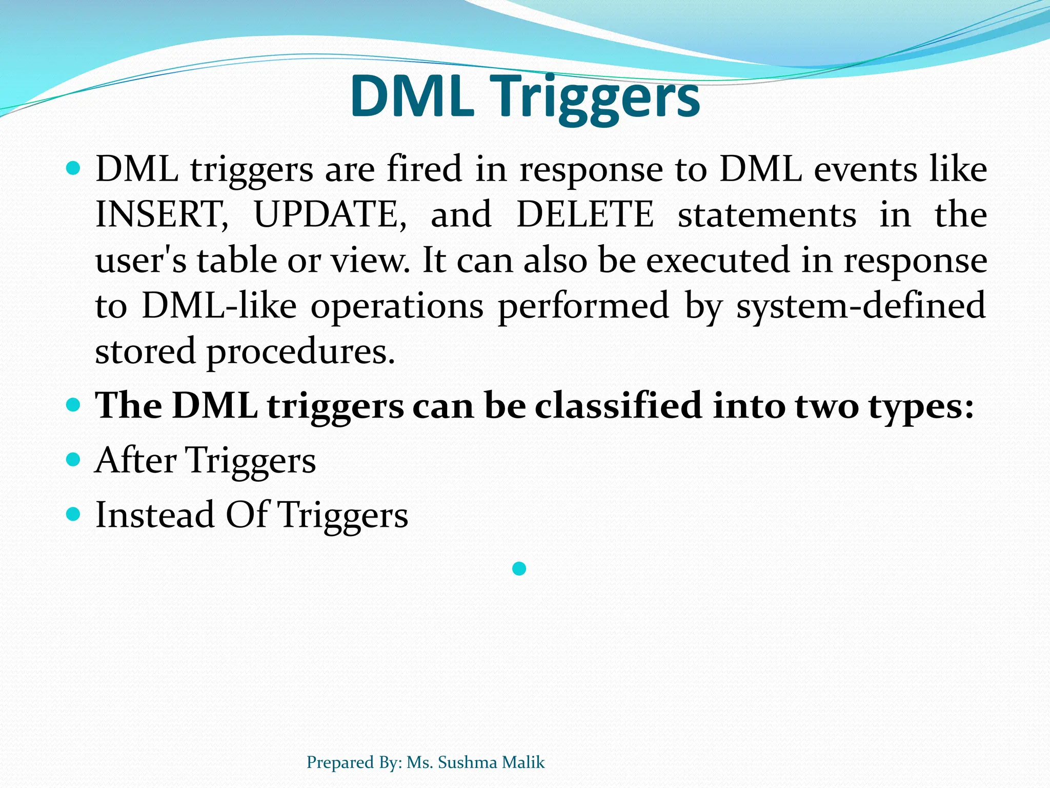 DML Triggers  DML triggers are fired in response to DML events like INSERT, UPDATE, and DELETE statements in the user's table or view. It can also be executed in response to DML-like operations performed by system-defined stored procedures.  The DML triggers can be classified into two types:  After Triggers  Instead Of Triggers  Prepared By: Ms. Sushma Malik 