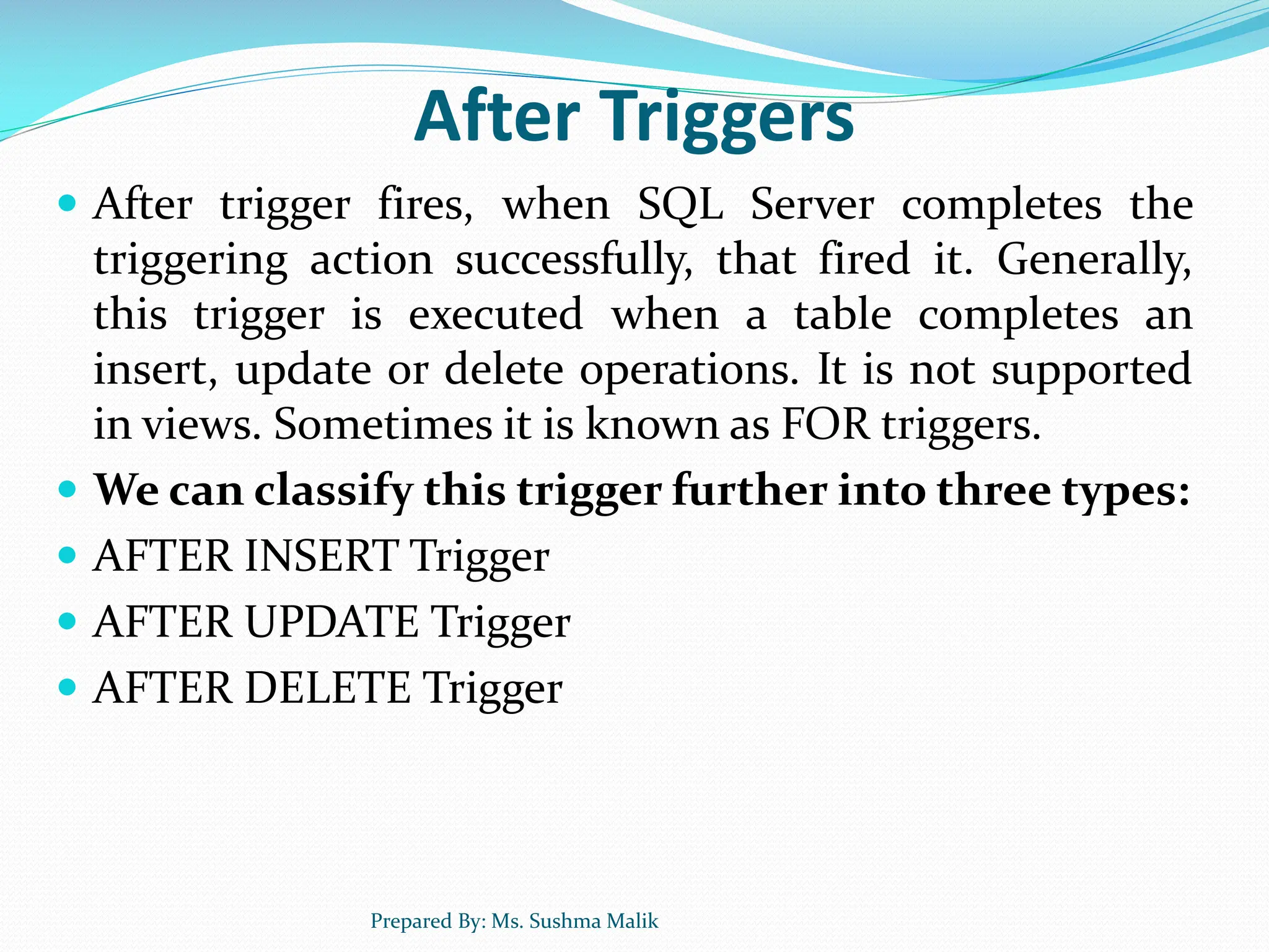 After Triggers  After trigger fires, when SQL Server completes the triggering action successfully, that fired it. Generally, this trigger is executed when a table completes an insert, update or delete operations. It is not supported in views. Sometimes it is known as FOR triggers.  We can classify this trigger further into three types:  AFTER INSERT Trigger  AFTER UPDATE Trigger  AFTER DELETE Trigger Prepared By: Ms. Sushma Malik 