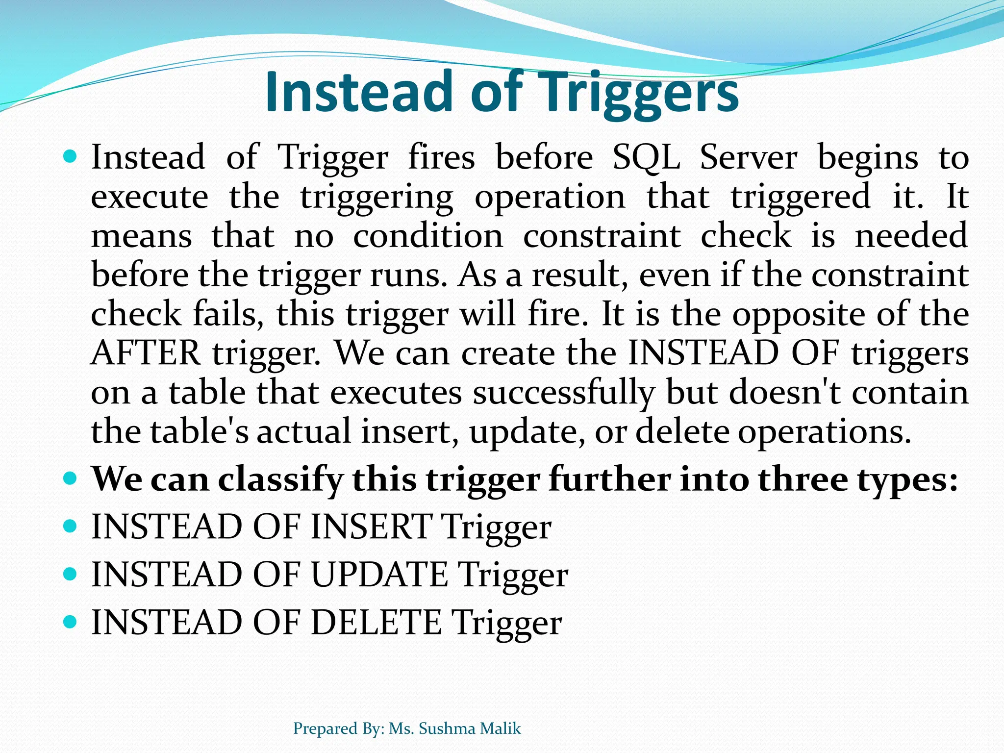 Instead of Triggers  Instead of Trigger fires before SQL Server begins to execute the triggering operation that triggered it. It means that no condition constraint check is needed before the trigger runs. As a result, even if the constraint check fails, this trigger will fire. It is the opposite of the AFTER trigger. We can create the INSTEAD OF triggers on a table that executes successfully but doesn't contain the table's actual insert, update, or delete operations.  We can classify this trigger further into three types:  INSTEAD OF INSERT Trigger  INSTEAD OF UPDATE Trigger  INSTEAD OF DELETE Trigger Prepared By: Ms. Sushma Malik 