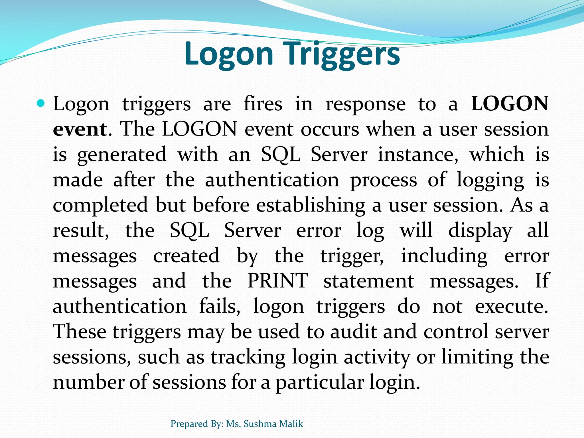 Logon Triggers  Logon triggers are fires in response to a LOGON event. The LOGON event occurs when a user session is generated with an SQL Server instance, which is made after the authentication process of logging is completed but before establishing a user session. As a result, the SQL Server error log will display all messages created by the trigger, including error messages and the PRINT statement messages. If authentication fails, logon triggers do not execute. These triggers may be used to audit and control server sessions, such as tracking login activity or limiting the number of sessions for a particular login. Prepared By: Ms. Sushma Malik 