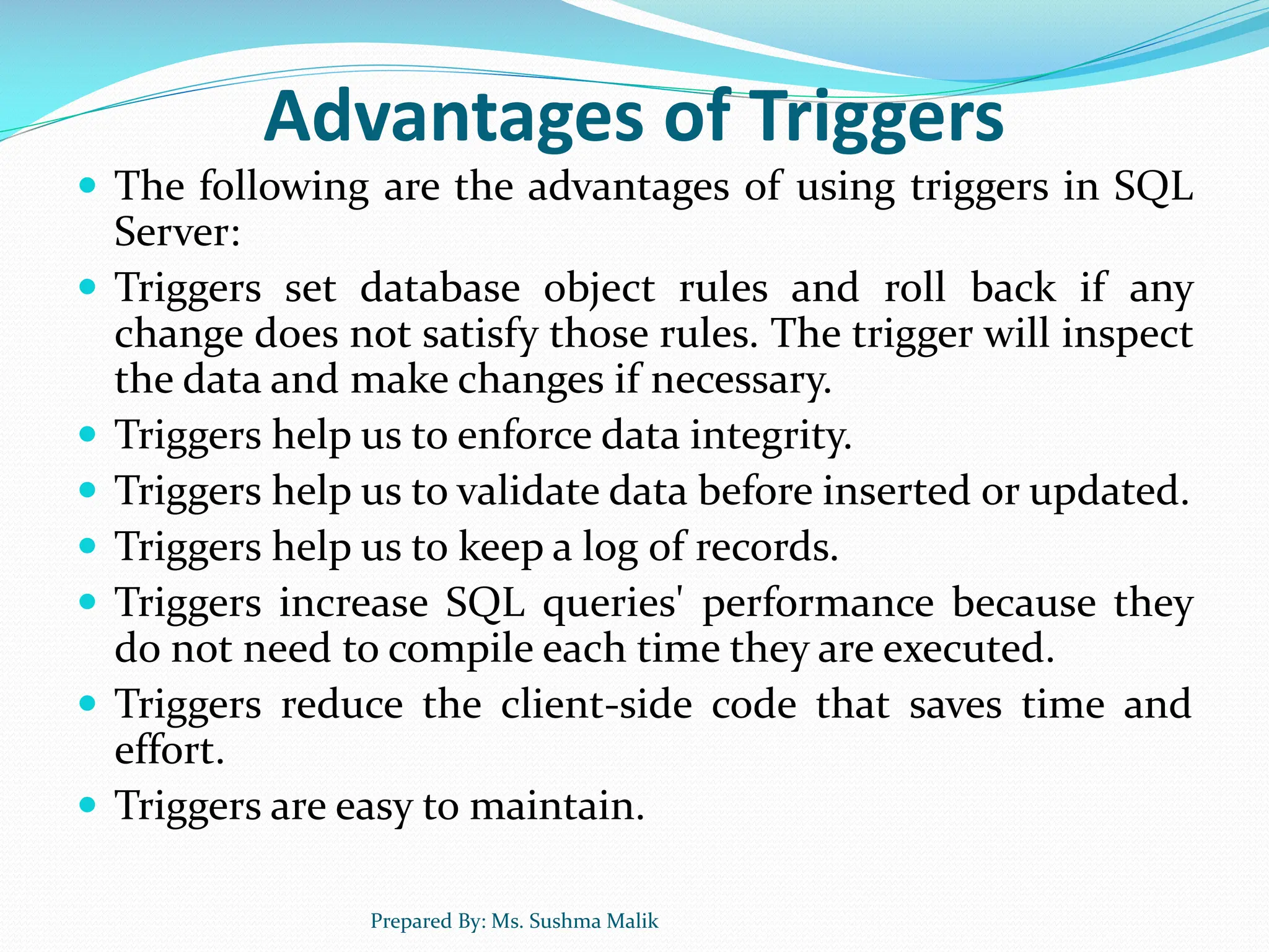 Advantages of Triggers  The following are the advantages of using triggers in SQL Server:  Triggers set database object rules and roll back if any change does not satisfy those rules. The trigger will inspect the data and make changes if necessary.  Triggers help us to enforce data integrity.  Triggers help us to validate data before inserted or updated.  Triggers help us to keep a log of records.  Triggers increase SQL queries' performance because they do not need to compile each time they are executed.  Triggers reduce the client-side code that saves time and effort.  Triggers are easy to maintain. Prepared By: Ms. Sushma Malik 