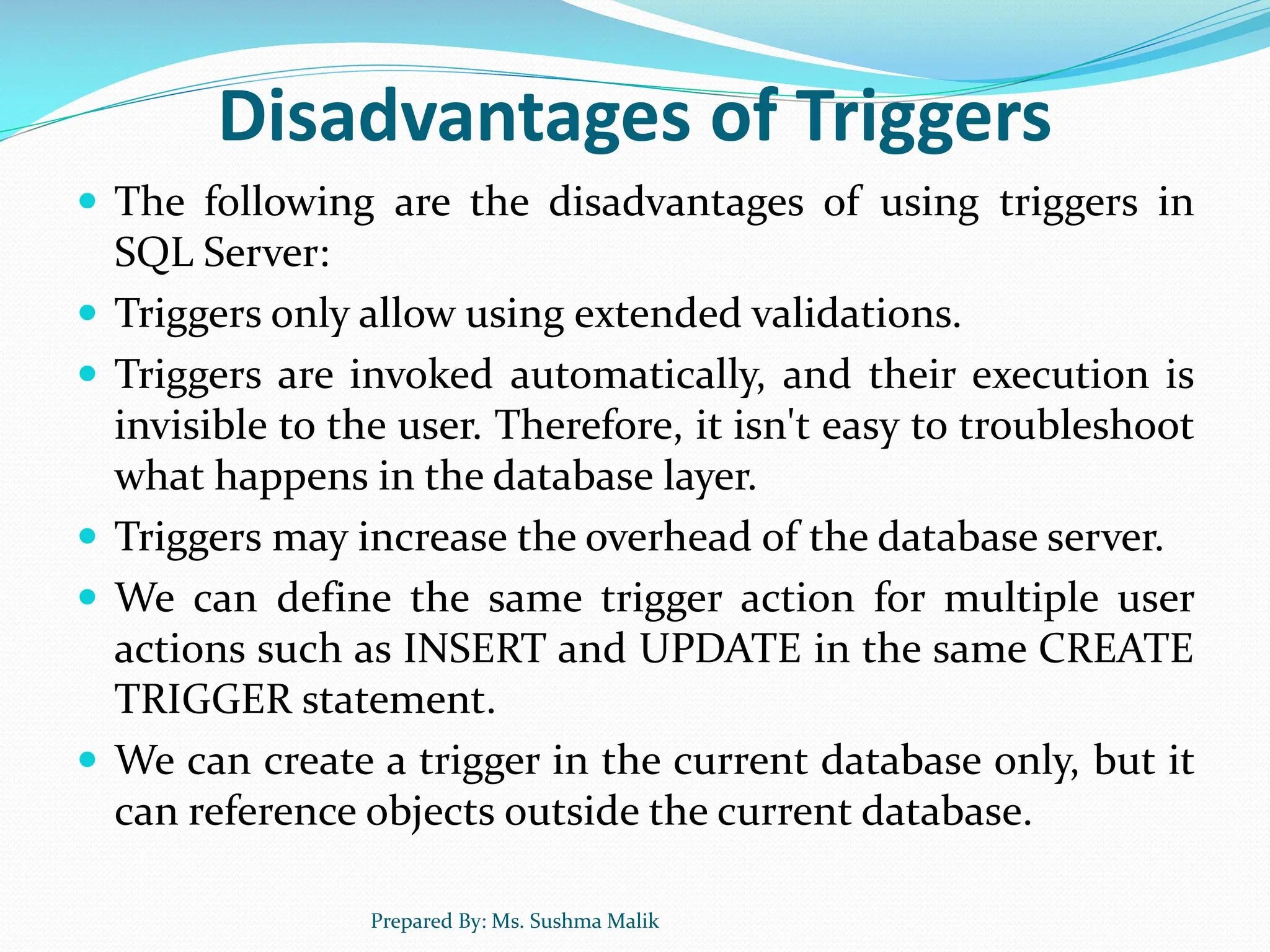 Disadvantages of Triggers  The following are the disadvantages of using triggers in SQL Server:  Triggers only allow using extended validations.  Triggers are invoked automatically, and their execution is invisible to the user. Therefore, it isn't easy to troubleshoot what happens in the database layer.  Triggers may increase the overhead of the database server.  We can define the same trigger action for multiple user actions such as INSERT and UPDATE in the same CREATE TRIGGER statement.  We can create a trigger in the current database only, but it can reference objects outside the current database. Prepared By: Ms. Sushma Malik 