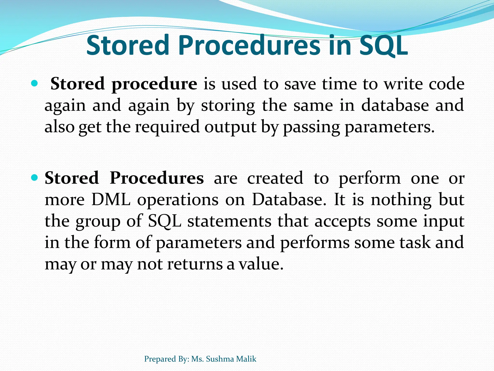Stored Procedures in SQL  Stored procedure is used to save time to write code again and again by storing the same in database and also get the required output by passing parameters.  Stored Procedures are created to perform one or more DML operations on Database. It is nothing but the group of SQL statements that accepts some input in the form of parameters and performs some task and may or may not returns a value. Prepared By: Ms. Sushma Malik 