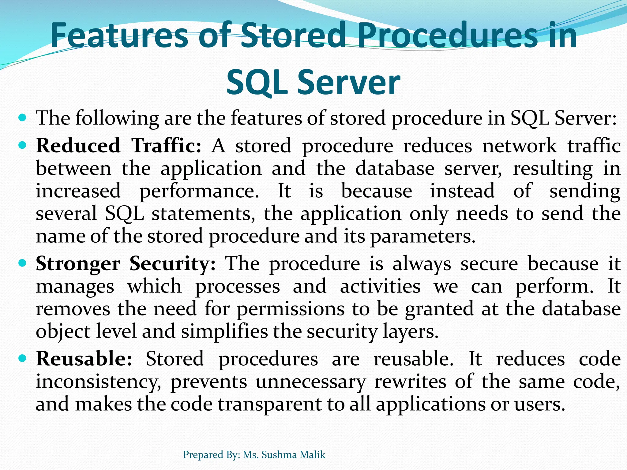 Features of Stored Procedures in SQL Server  The following are the features of stored procedure in SQL Server:  Reduced Traffic: A stored procedure reduces network traffic between the application and the database server, resulting in increased performance. It is because instead of sending several SQL statements, the application only needs to send the name of the stored procedure and its parameters.  Stronger Security: The procedure is always secure because it manages which processes and activities we can perform. It removes the need for permissions to be granted at the database object level and simplifies the security layers.  Reusable: Stored procedures are reusable. It reduces code inconsistency, prevents unnecessary rewrites of the same code, and makes the code transparent to all applications or users. Prepared By: Ms. Sushma Malik 