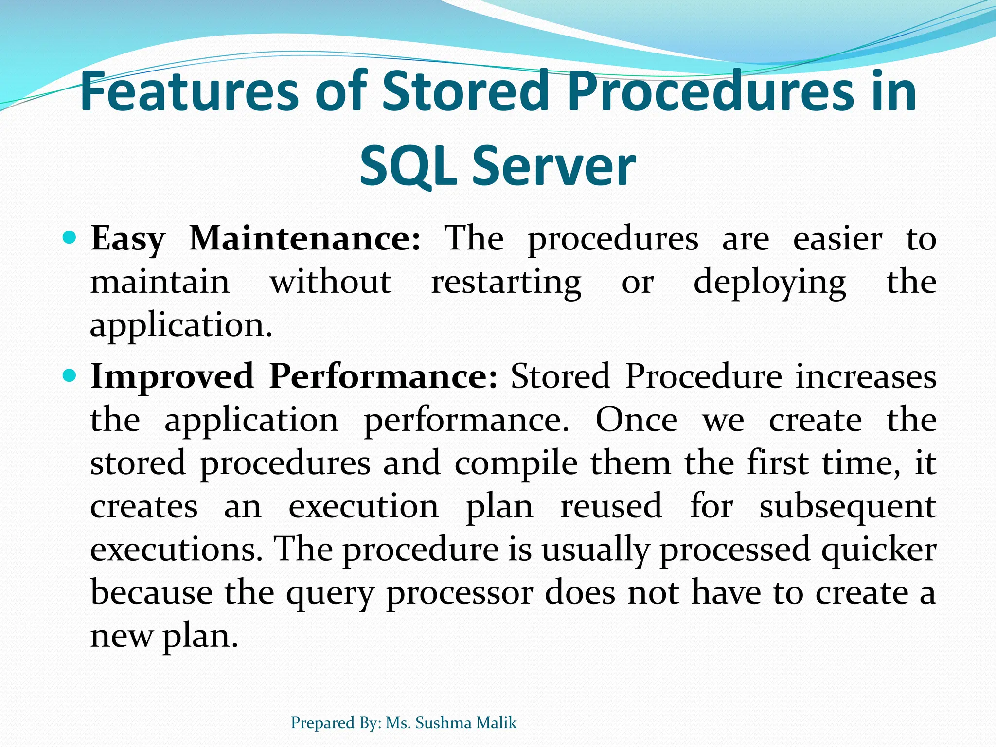 Features of Stored Procedures in SQL Server  Easy Maintenance: The procedures are easier to maintain without restarting or deploying the application.  Improved Performance: Stored Procedure increases the application performance. Once we create the stored procedures and compile them the first time, it creates an execution plan reused for subsequent executions. The procedure is usually processed quicker because the query processor does not have to create a new plan. Prepared By: Ms. Sushma Malik 