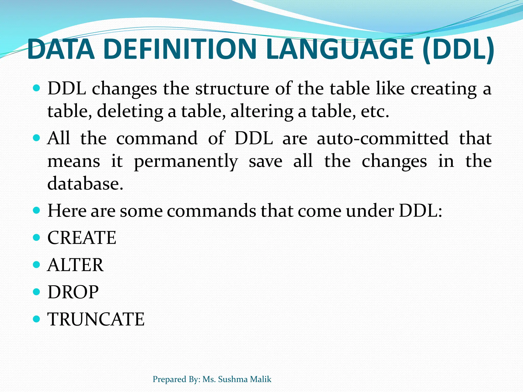DATA DEFINITION LANGUAGE (DDL)  DDL changes the structure of the table like creating a table, deleting a table, altering a table, etc.  All the command of DDL are auto-committed that means it permanently save all the changes in the database.  Here are some commands that come under DDL:  CREATE  ALTER  DROP  TRUNCATE Prepared By: Ms. Sushma Malik 