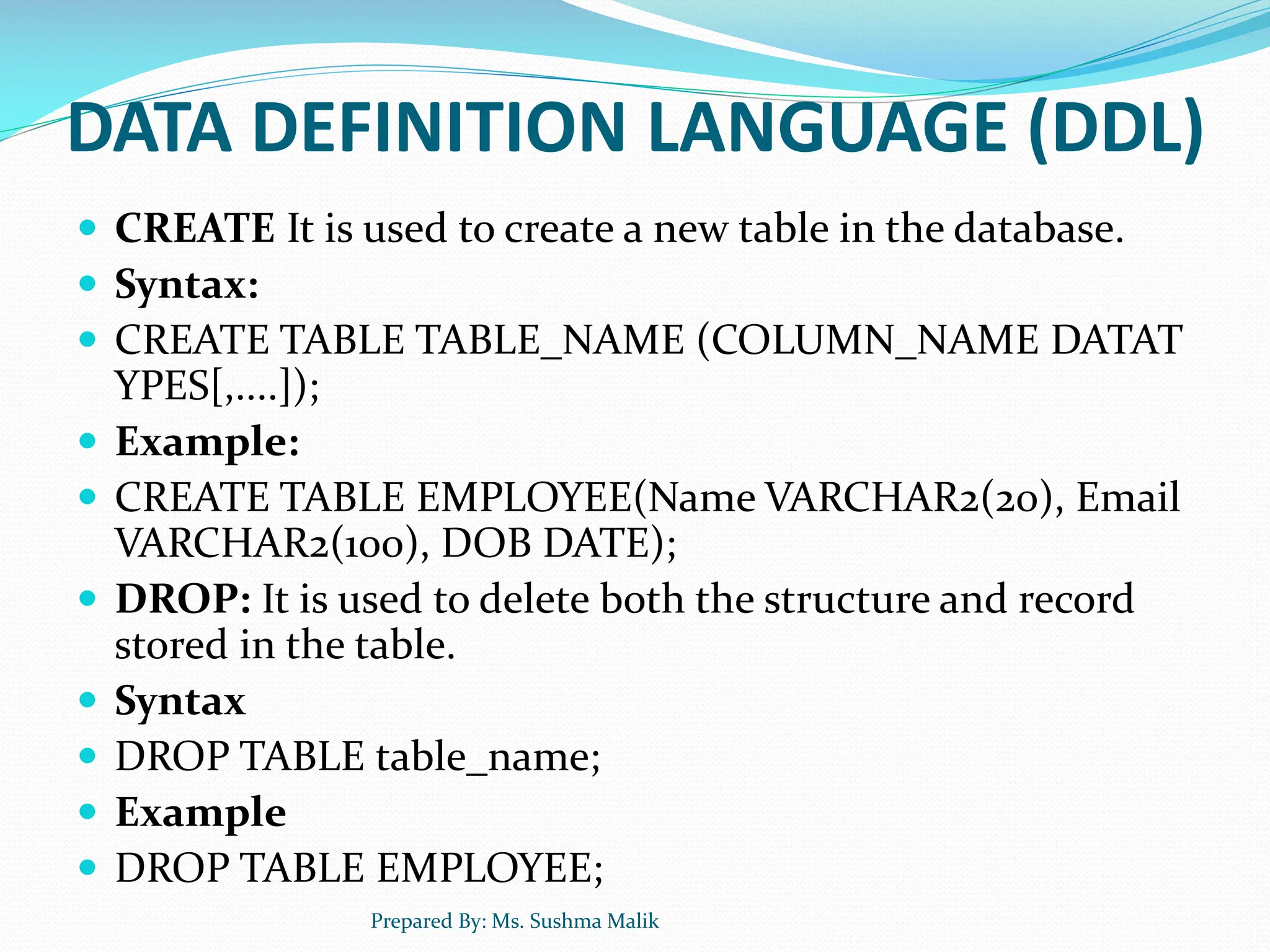 DATA DEFINITION LANGUAGE (DDL)  CREATE It is used to create a new table in the database.  Syntax:  CREATE TABLE TABLE_NAME (COLUMN_NAME DATAT YPES[,....]);  Example:  CREATE TABLE EMPLOYEE(Name VARCHAR2(20), Email VARCHAR2(100), DOB DATE);  DROP: It is used to delete both the structure and record stored in the table.  Syntax  DROP TABLE table_name;  Example  DROP TABLE EMPLOYEE; Prepared By: Ms. Sushma Malik 