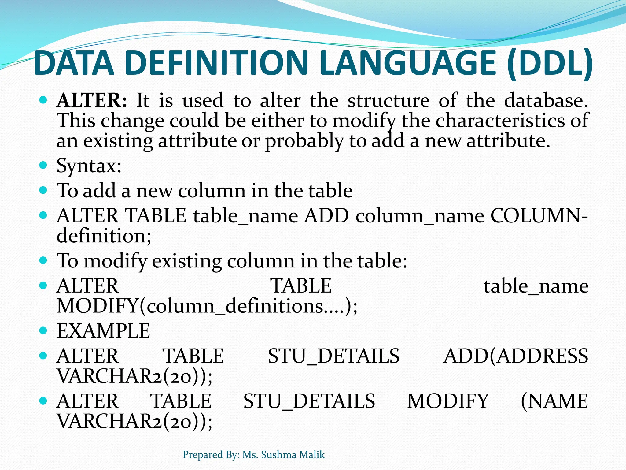 DATA DEFINITION LANGUAGE (DDL)  ALTER: It is used to alter the structure of the database. This change could be either to modify the characteristics of an existing attribute or probably to add a new attribute.  Syntax:  To add a new column in the table  ALTER TABLE table_name ADD column_name COLUMN- definition;  To modify existing column in the table:  ALTER TABLE table_name MODIFY(column_definitions....);  EXAMPLE  ALTER TABLE STU_DETAILS ADD(ADDRESS VARCHAR2(20));  ALTER TABLE STU_DETAILS MODIFY (NAME VARCHAR2(20)); Prepared By: Ms. Sushma Malik 
