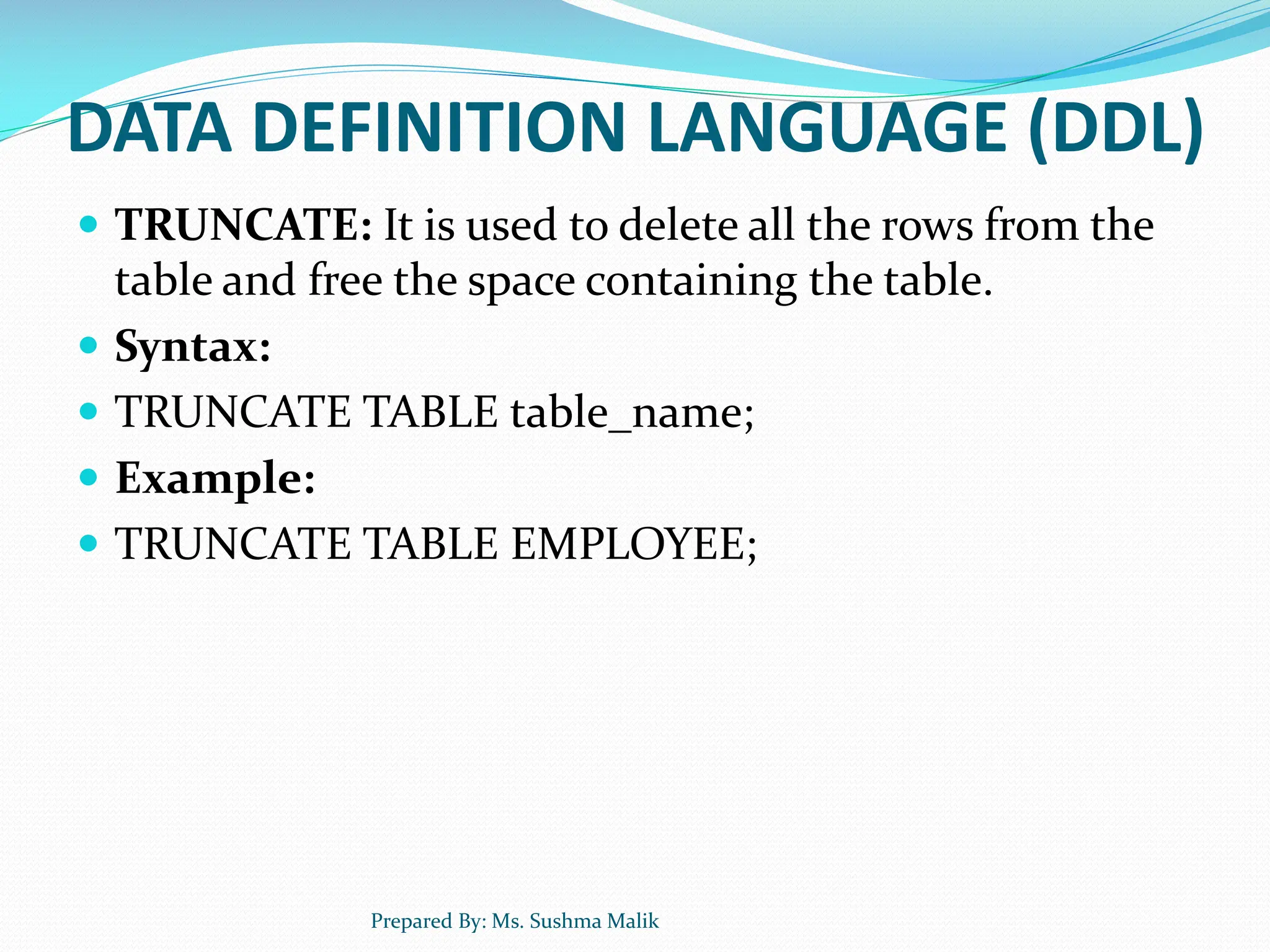 DATA DEFINITION LANGUAGE (DDL)  TRUNCATE: It is used to delete all the rows from the table and free the space containing the table.  Syntax:  TRUNCATE TABLE table_name;  Example:  TRUNCATE TABLE EMPLOYEE; Prepared By: Ms. Sushma Malik 