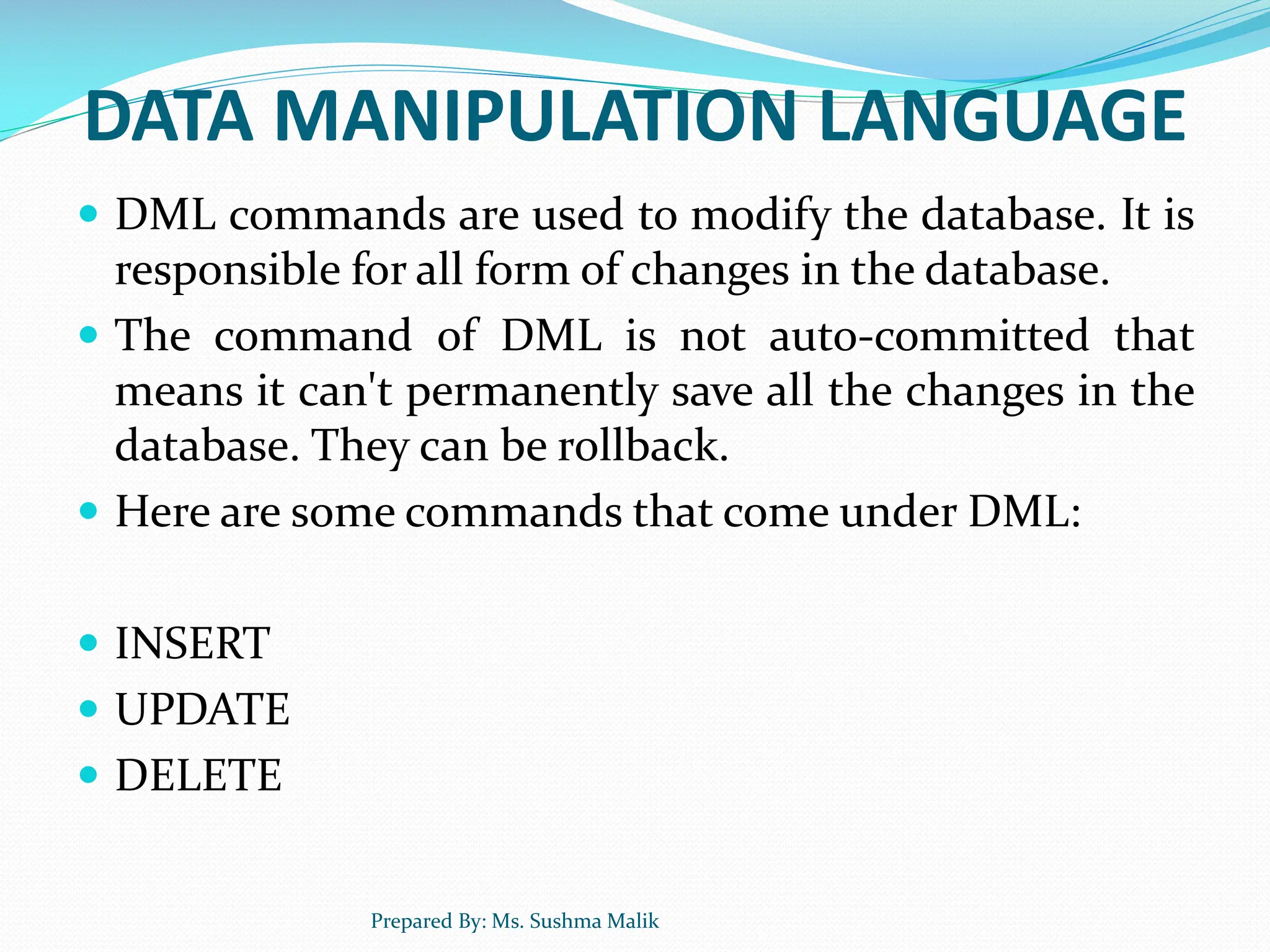 DATA MANIPULATION LANGUAGE  DML commands are used to modify the database. It is responsible for all form of changes in the database.  The command of DML is not auto-committed that means it can't permanently save all the changes in the database. They can be rollback.  Here are some commands that come under DML:  INSERT  UPDATE  DELETE Prepared By: Ms. Sushma Malik 