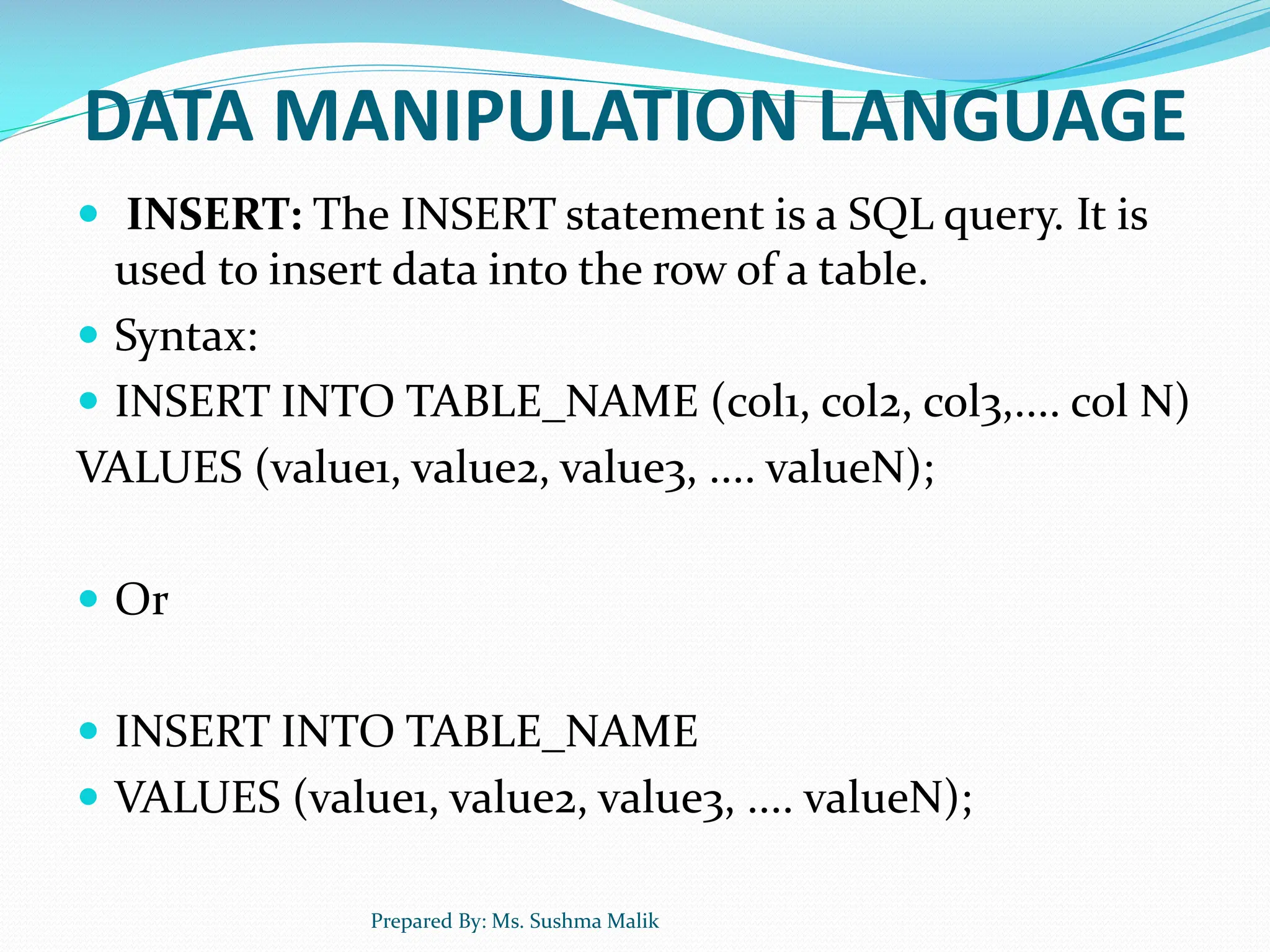 DATA MANIPULATION LANGUAGE  INSERT: The INSERT statement is a SQL query. It is used to insert data into the row of a table.  Syntax:  INSERT INTO TABLE_NAME (col1, col2, col3,.... col N) VALUES (value1, value2, value3, .... valueN);  Or  INSERT INTO TABLE_NAME  VALUES (value1, value2, value3, .... valueN); Prepared By: Ms. Sushma Malik 