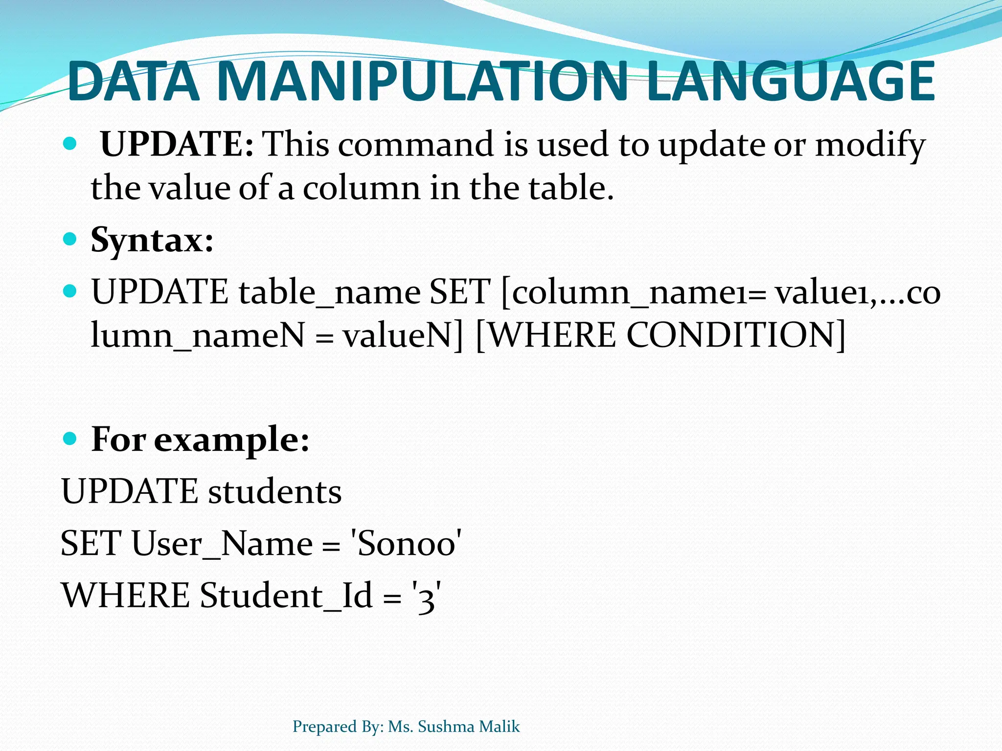 DATA MANIPULATION LANGUAGE  UPDATE: This command is used to update or modify the value of a column in the table.  Syntax:  UPDATE table_name SET [column_name1= value1,...co lumn_nameN = valueN] [WHERE CONDITION]  For example: UPDATE students SET User_Name = 'Sonoo' WHERE Student_Id = '3' Prepared By: Ms. Sushma Malik 