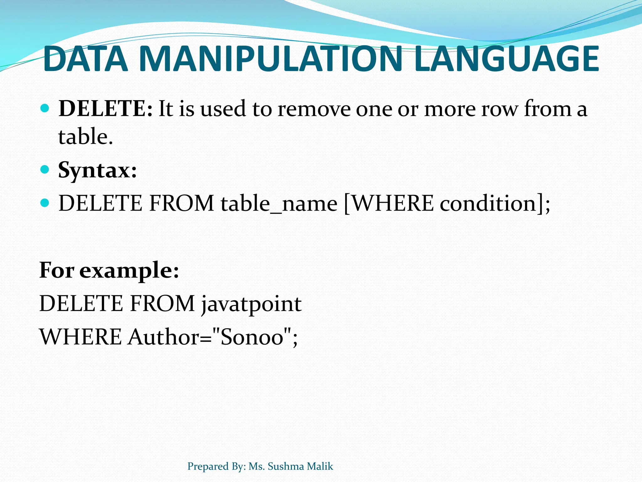 DATA MANIPULATION LANGUAGE  DELETE: It is used to remove one or more row from a table.  Syntax:  DELETE FROM table_name [WHERE condition]; For example: DELETE FROM javatpoint WHERE Author="Sonoo"; Prepared By: Ms. Sushma Malik 