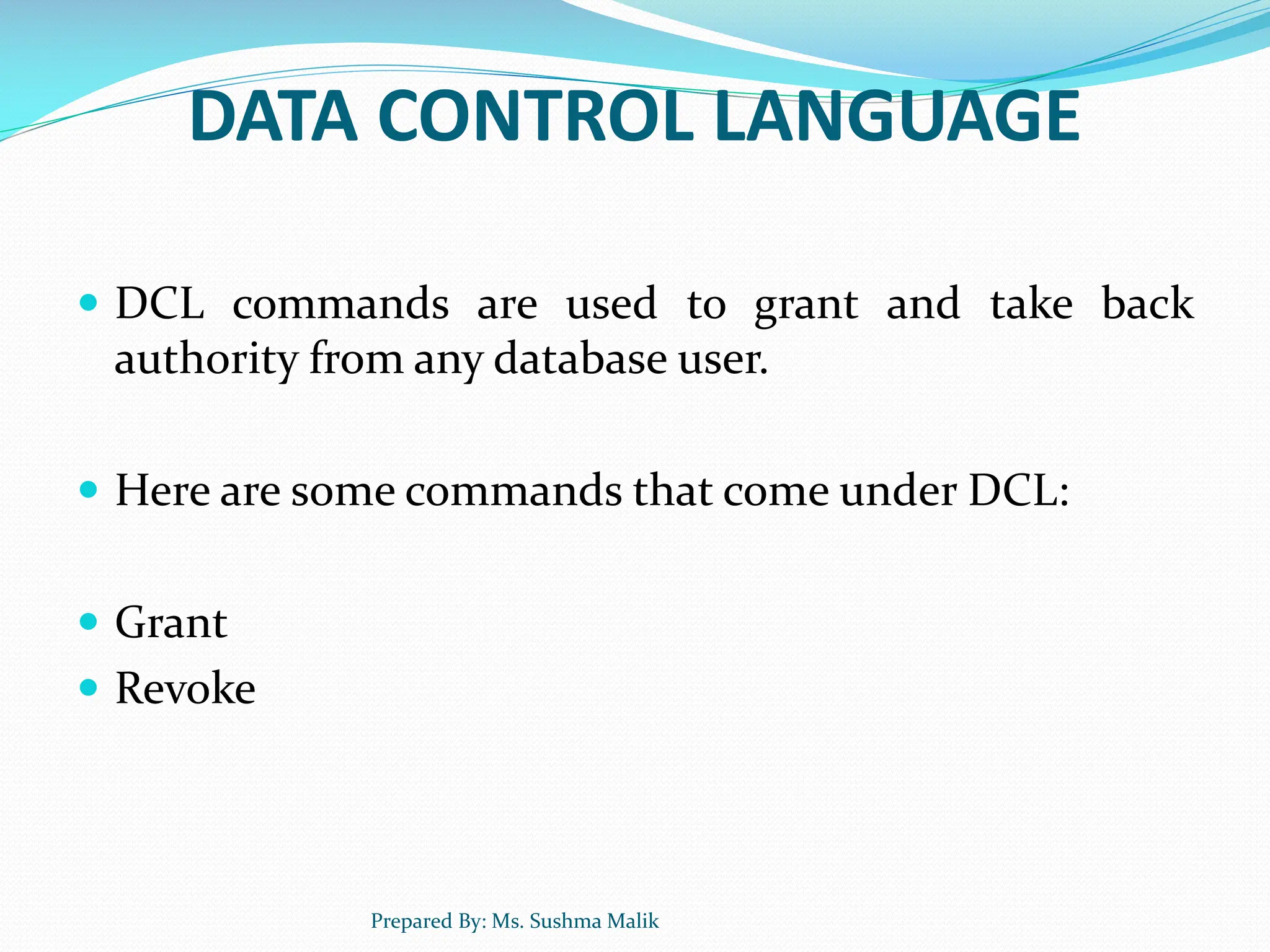 DATA CONTROL LANGUAGE  DCL commands are used to grant and take back authority from any database user.  Here are some commands that come under DCL:  Grant  Revoke Prepared By: Ms. Sushma Malik 