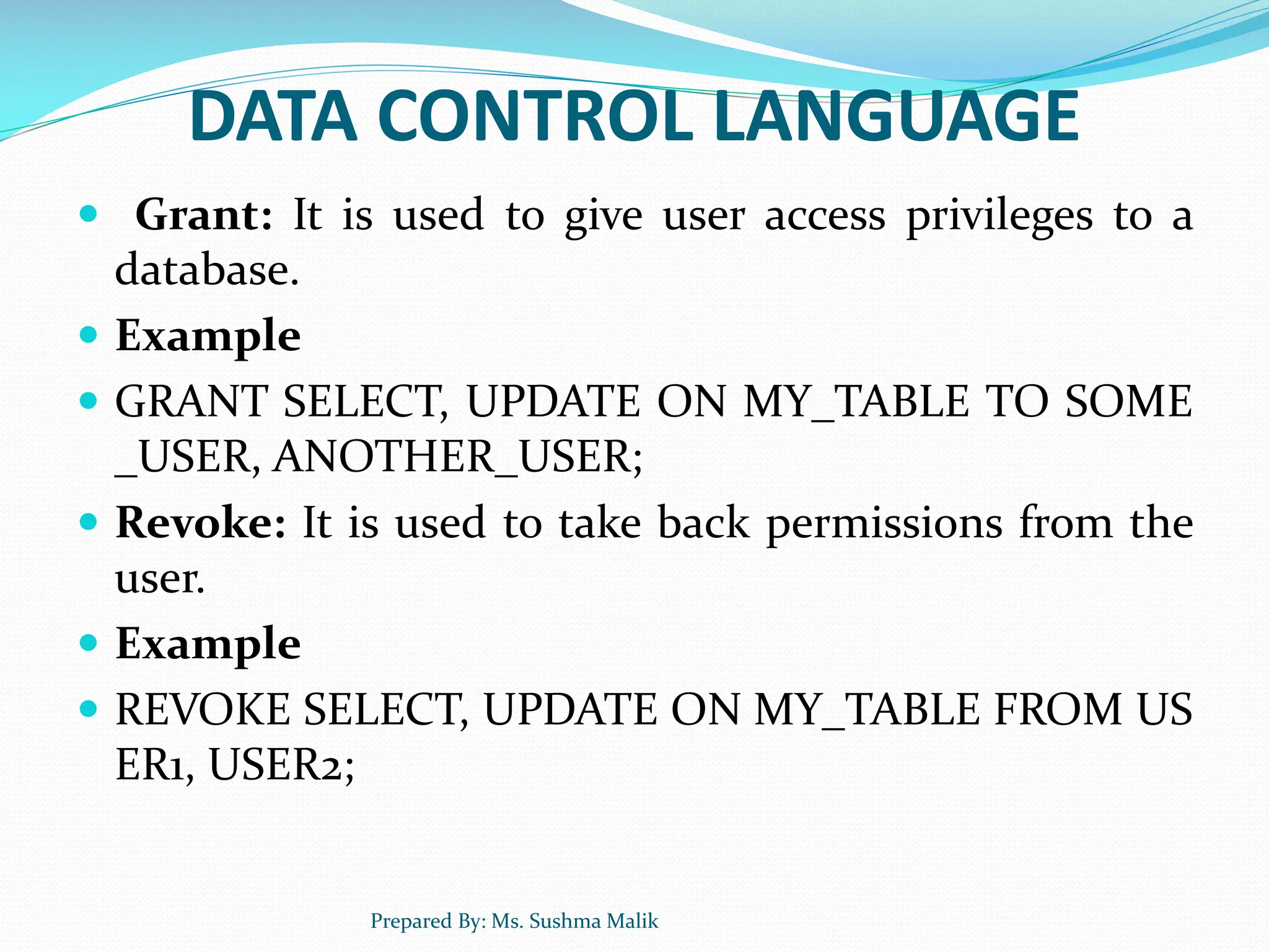 DATA CONTROL LANGUAGE  Grant: It is used to give user access privileges to a database.  Example  GRANT SELECT, UPDATE ON MY_TABLE TO SOME _USER, ANOTHER_USER;  Revoke: It is used to take back permissions from the user.  Example  REVOKE SELECT, UPDATE ON MY_TABLE FROM US ER1, USER2; Prepared By: Ms. Sushma Malik 