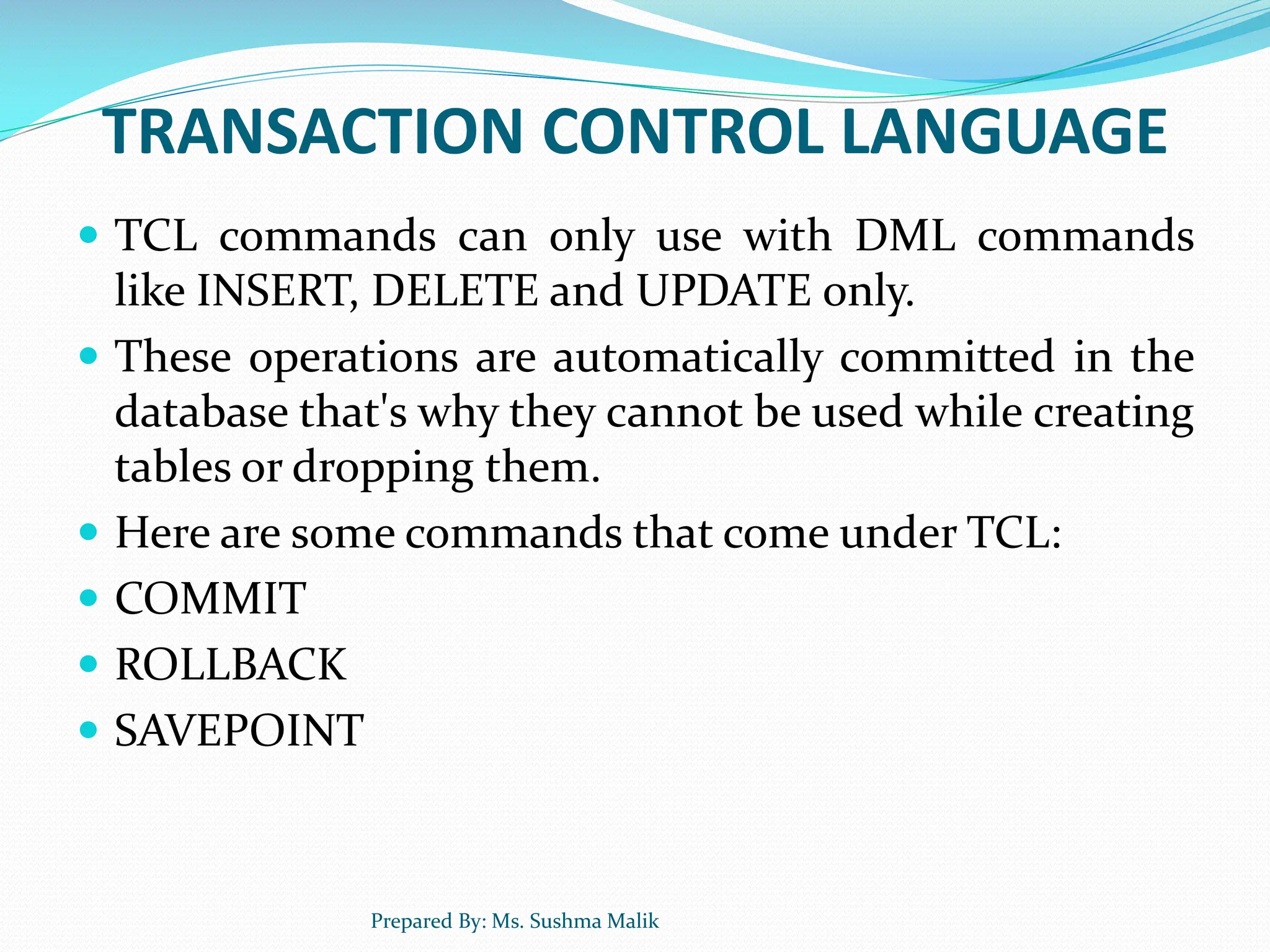 TRANSACTION CONTROL LANGUAGE  TCL commands can only use with DML commands like INSERT, DELETE and UPDATE only.  These operations are automatically committed in the database that's why they cannot be used while creating tables or dropping them.  Here are some commands that come under TCL:  COMMIT  ROLLBACK  SAVEPOINT Prepared By: Ms. Sushma Malik 