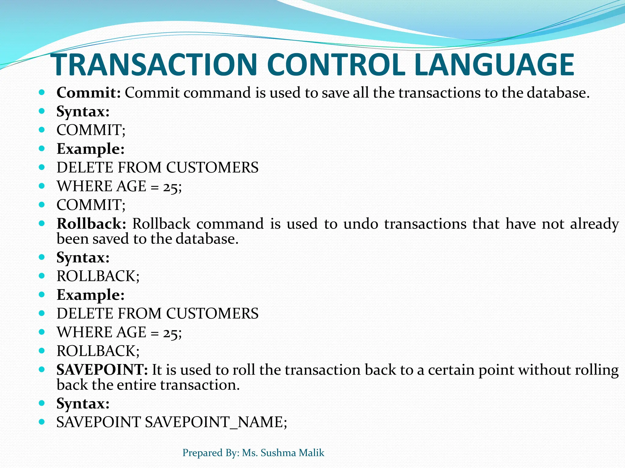 TRANSACTION CONTROL LANGUAGE  Commit: Commit command is used to save all the transactions to the database.  Syntax:  COMMIT;  Example:  DELETE FROM CUSTOMERS  WHERE AGE = 25;  COMMIT;  Rollback: Rollback command is used to undo transactions that have not already been saved to the database.  Syntax:  ROLLBACK;  Example:  DELETE FROM CUSTOMERS  WHERE AGE = 25;  ROLLBACK;  SAVEPOINT: It is used to roll the transaction back to a certain point without rolling back the entire transaction.  Syntax:  SAVEPOINT SAVEPOINT_NAME; Prepared By: Ms. Sushma Malik 
