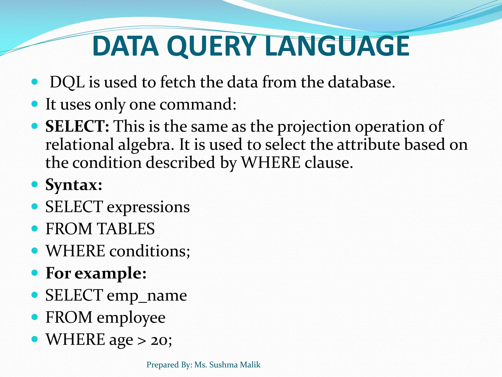 DATA QUERY LANGUAGE  DQL is used to fetch the data from the database.  It uses only one command:  SELECT: This is the same as the projection operation of relational algebra. It is used to select the attribute based on the condition described by WHERE clause.  Syntax:  SELECT expressions  FROM TABLES  WHERE conditions;  For example:  SELECT emp_name  FROM employee  WHERE age > 20; Prepared By: Ms. Sushma Malik 