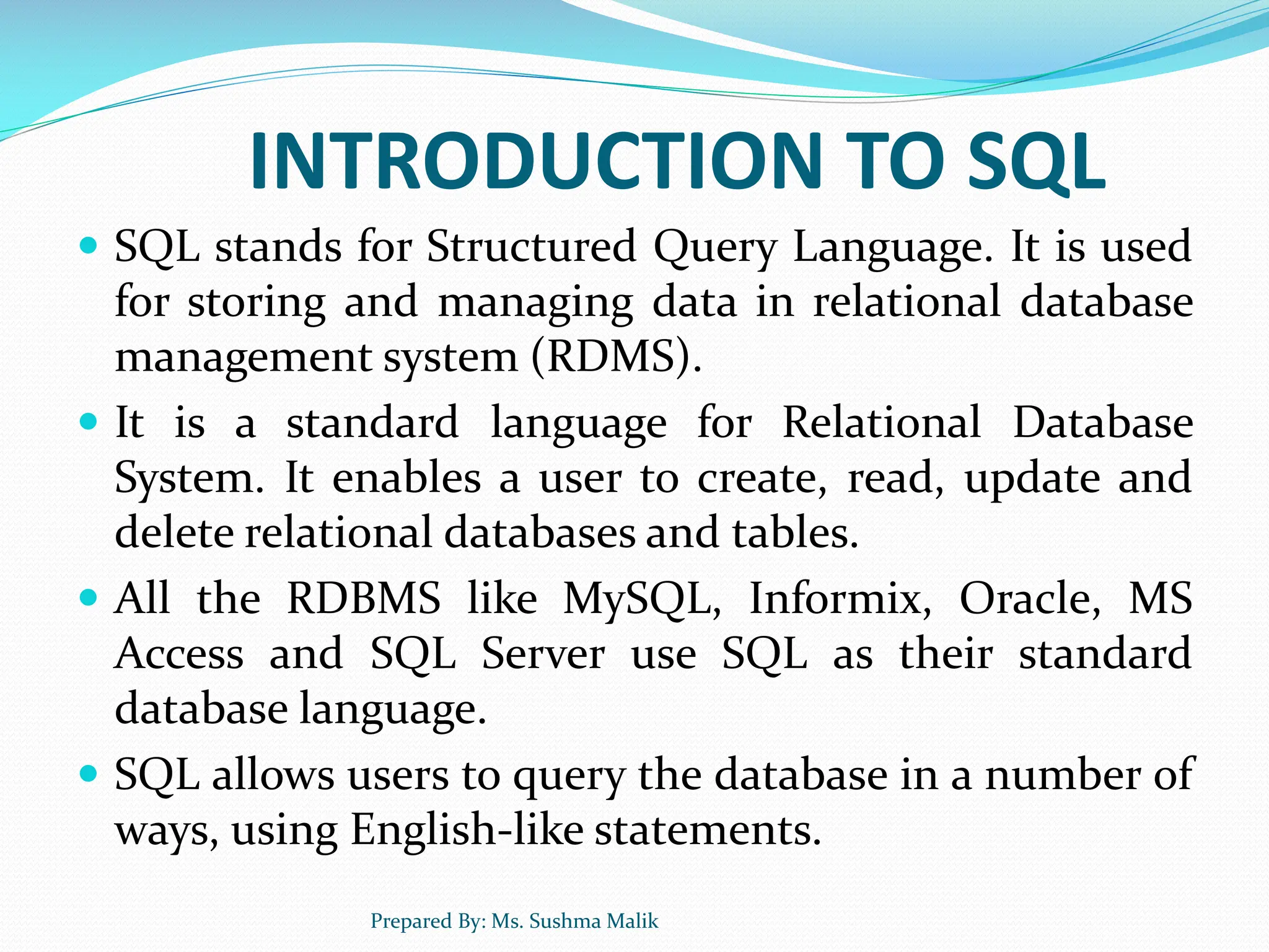 INTRODUCTION TO SQL  SQL stands for Structured Query Language. It is used for storing and managing data in relational database management system (RDMS).  It is a standard language for Relational Database System. It enables a user to create, read, update and delete relational databases and tables.  All the RDBMS like MySQL, Informix, Oracle, MS Access and SQL Server use SQL as their standard database language.  SQL allows users to query the database in a number of ways, using English-like statements. Prepared By: Ms. Sushma Malik 