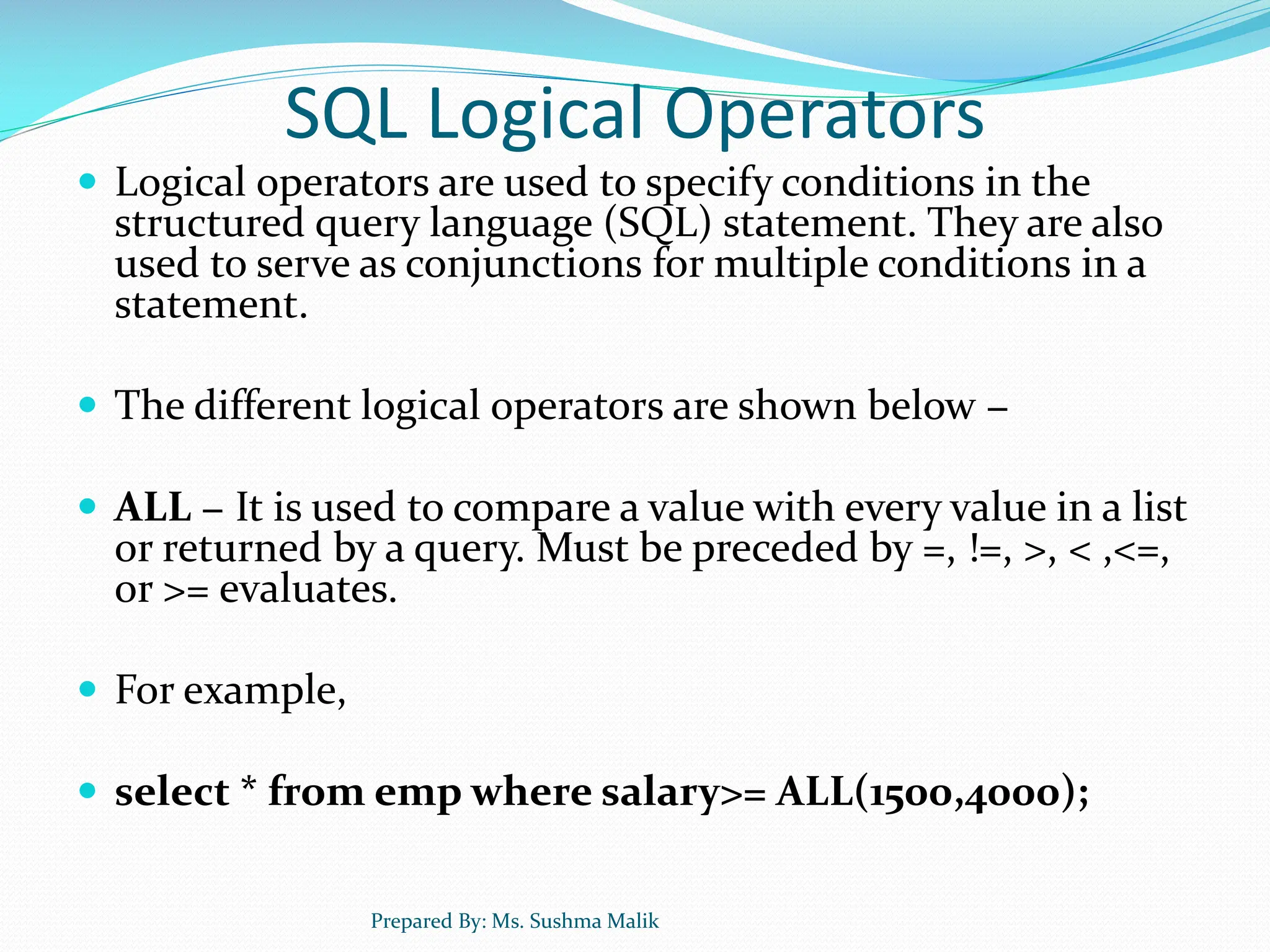 SQL Logical Operators  Logical operators are used to specify conditions in the structured query language (SQL) statement. They are also used to serve as conjunctions for multiple conditions in a statement.  The different logical operators are shown below −  ALL − It is used to compare a value with every value in a list or returned by a query. Must be preceded by =, !=, >, < ,<=, or >= evaluates.  For example,  select * from emp where salary>= ALL(1500,4000); Prepared By: Ms. Sushma Malik 