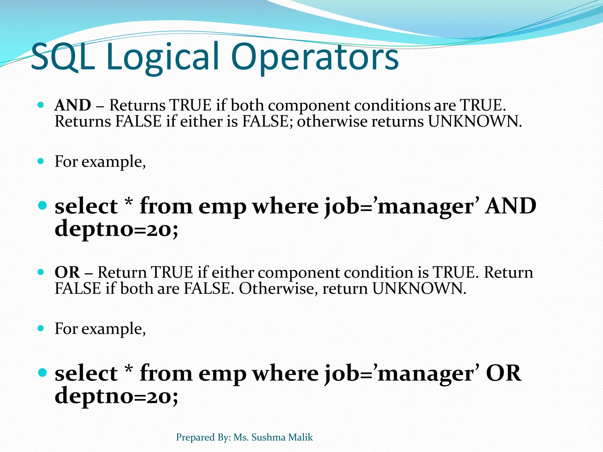 SQL Logical Operators  AND − Returns TRUE if both component conditions are TRUE. Returns FALSE if either is FALSE; otherwise returns UNKNOWN.  For example,  select * from emp where job=’manager’ AND deptno=20;  OR − Return TRUE if either component condition is TRUE. Return FALSE if both are FALSE. Otherwise, return UNKNOWN.  For example,  select * from emp where job=’manager’ OR deptno=20; Prepared By: Ms. Sushma Malik 