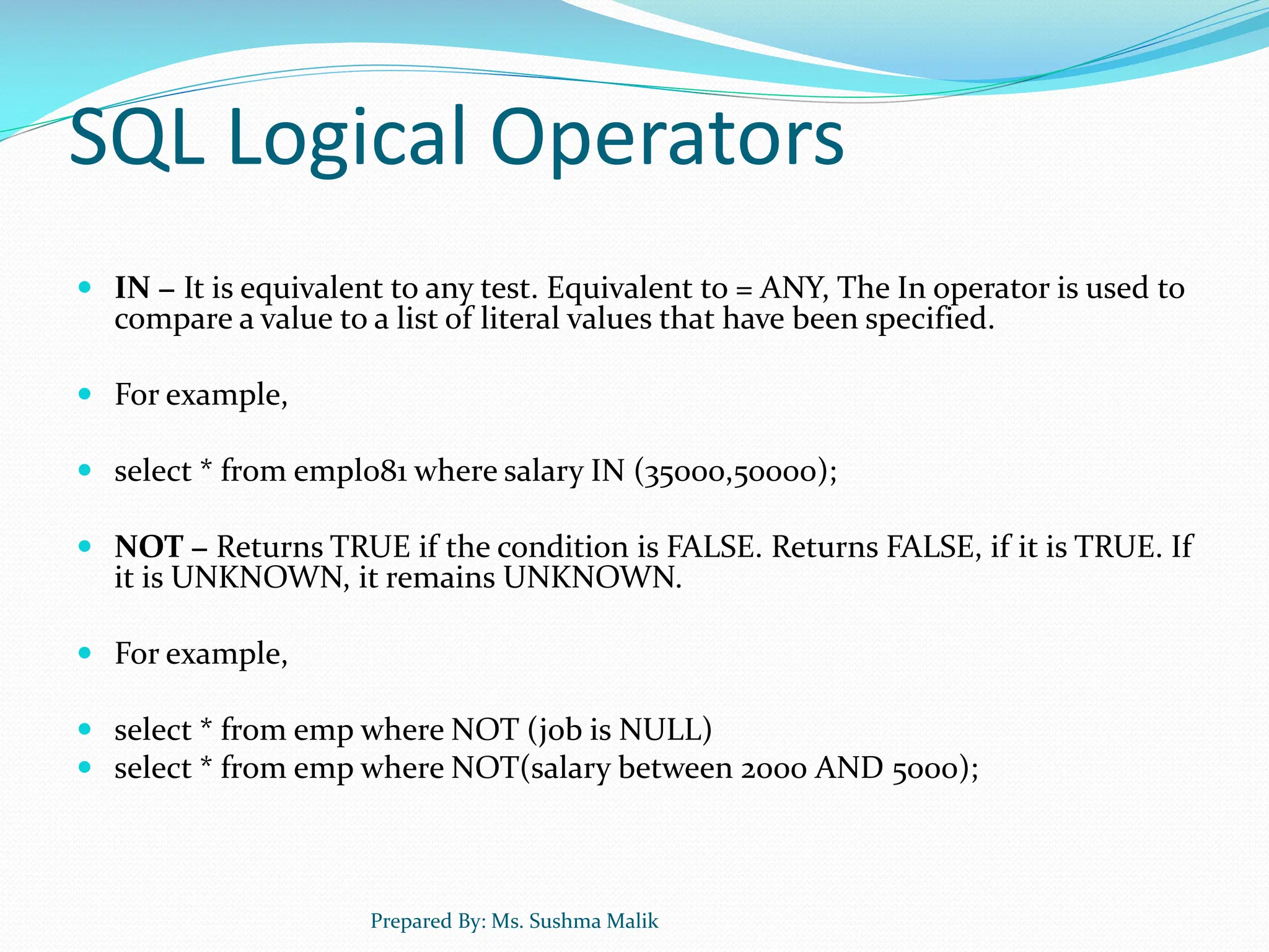 SQL Logical Operators  IN − It is equivalent to any test. Equivalent to = ANY, The In operator is used to compare a value to a list of literal values that have been specified.  For example,  select * from empl081 where salary IN (35000,50000);  NOT − Returns TRUE if the condition is FALSE. Returns FALSE, if it is TRUE. If it is UNKNOWN, it remains UNKNOWN.  For example,  select * from emp where NOT (job is NULL)  select * from emp where NOT(salary between 2000 AND 5000); Prepared By: Ms. Sushma Malik 