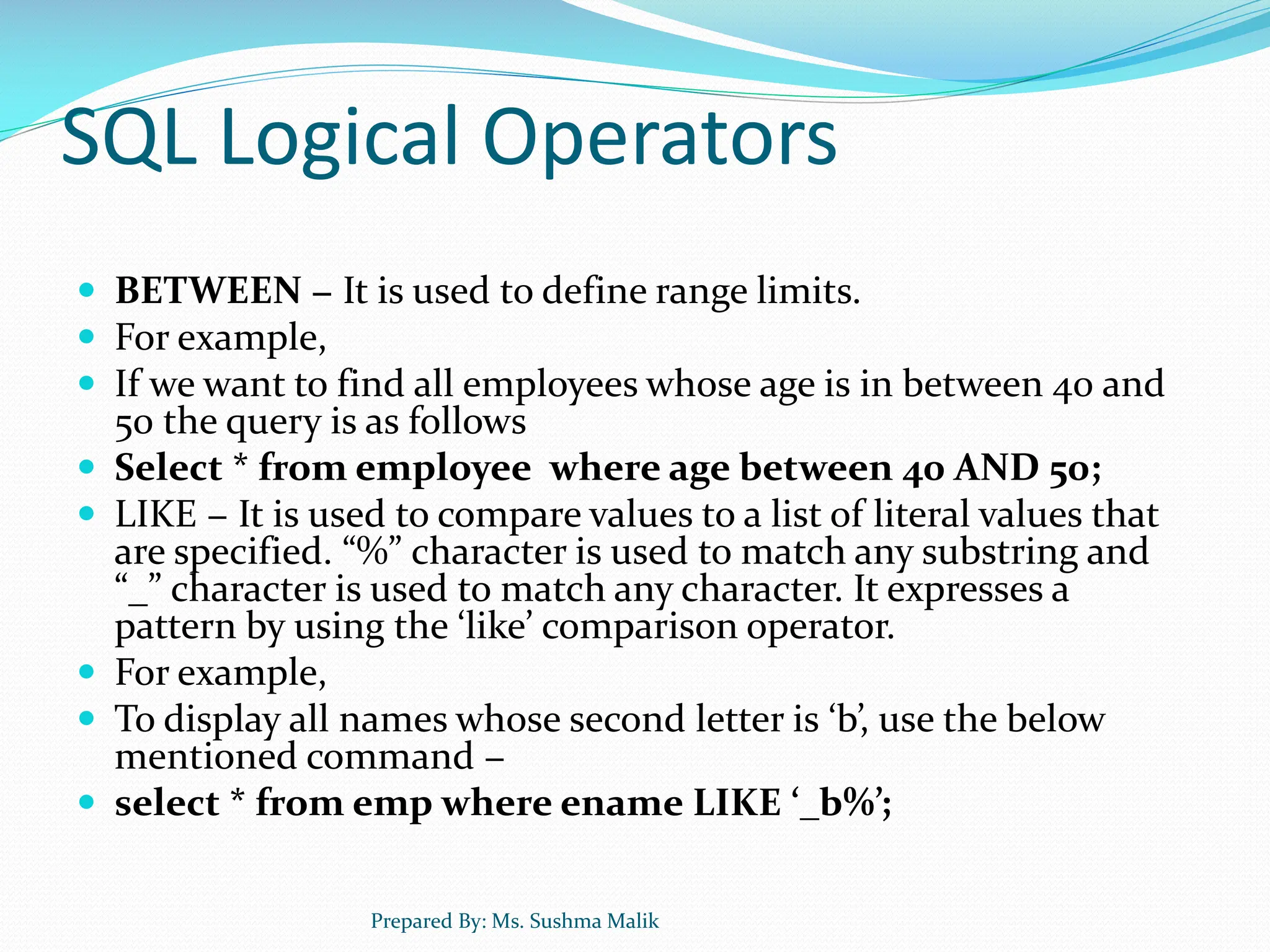 SQL Logical Operators  BETWEEN − It is used to define range limits.  For example,  If we want to find all employees whose age is in between 40 and 50 the query is as follows  Select * from employee where age between 40 AND 50;  LIKE − It is used to compare values to a list of literal values that are specified. “%” character is used to match any substring and “_” character is used to match any character. It expresses a pattern by using the ‘like’ comparison operator.  For example,  To display all names whose second letter is ‘b’, use the below mentioned command −  select * from emp where ename LIKE ‘_b%’; Prepared By: Ms. Sushma Malik 
