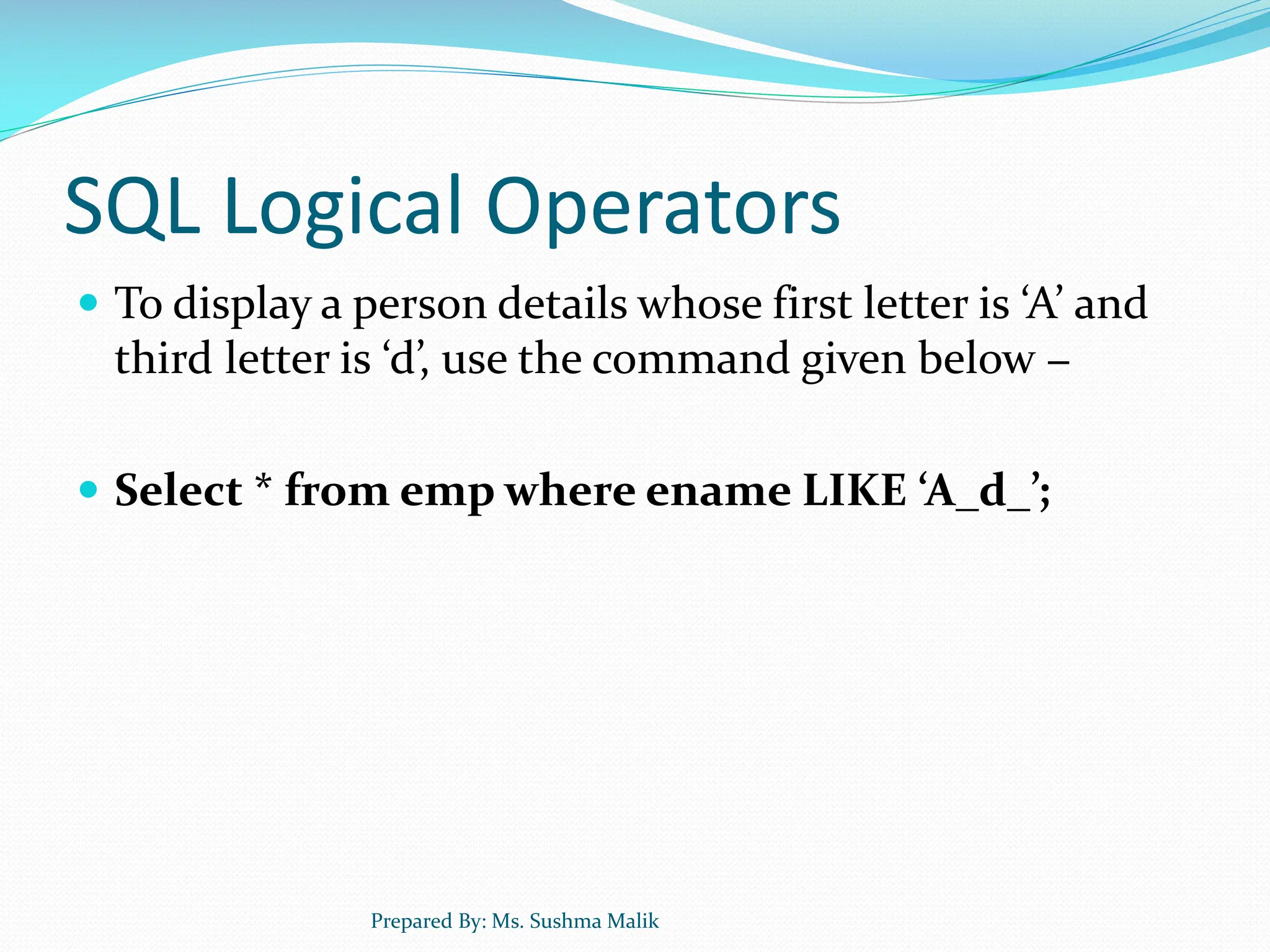 SQL Logical Operators  To display a person details whose first letter is ‘A’ and third letter is ‘d’, use the command given below −  Select * from emp where ename LIKE ‘A_d_’; Prepared By: Ms. Sushma Malik 