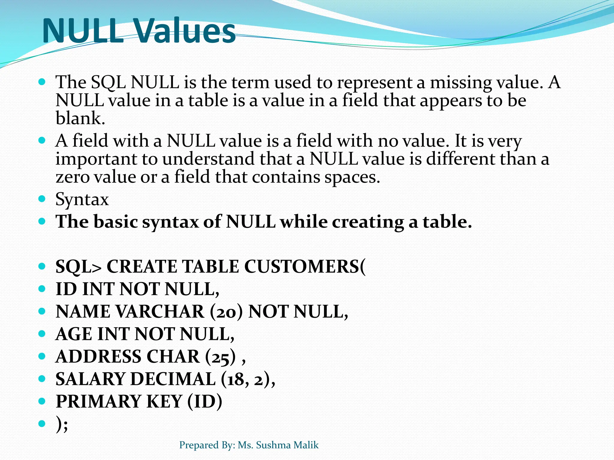 NULL Values  The SQL NULL is the term used to represent a missing value. A NULL value in a table is a value in a field that appears to be blank.  A field with a NULL value is a field with no value. It is very important to understand that a NULL value is different than a zero value or a field that contains spaces.  Syntax  The basic syntax of NULL while creating a table.  SQL> CREATE TABLE CUSTOMERS(  ID INT NOT NULL,  NAME VARCHAR (20) NOT NULL,  AGE INT NOT NULL,  ADDRESS CHAR (25) ,  SALARY DECIMAL (18, 2),  PRIMARY KEY (ID)  ); Prepared By: Ms. Sushma Malik 