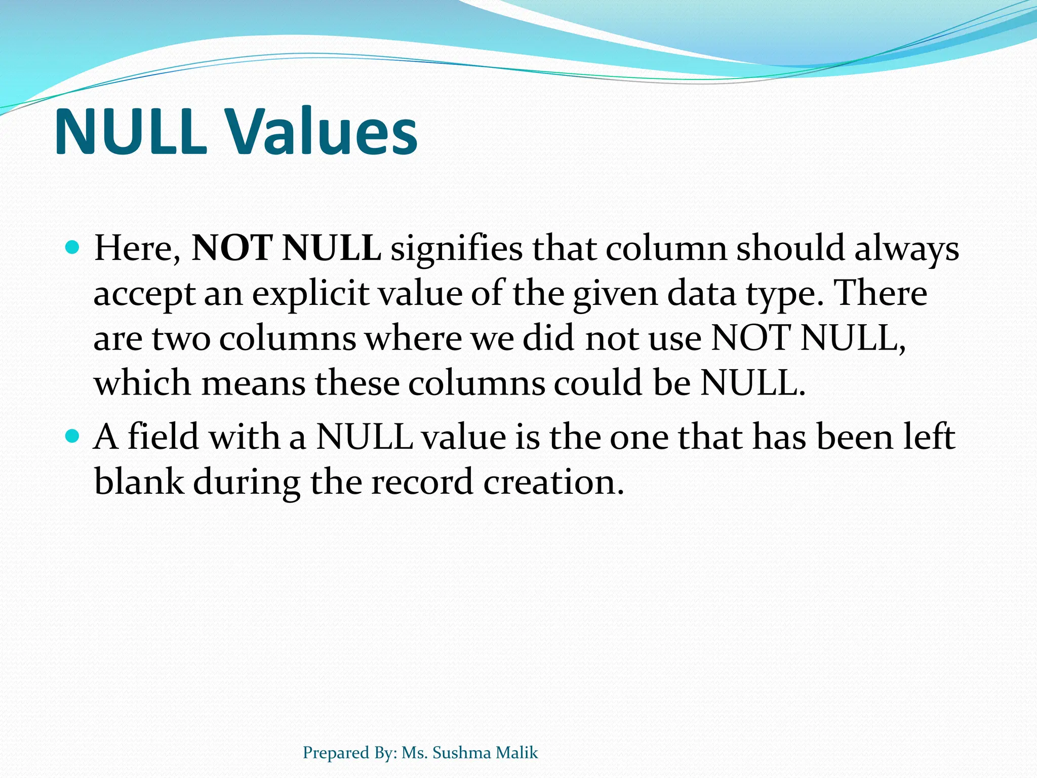 NULL Values  Here, NOT NULL signifies that column should always accept an explicit value of the given data type. There are two columns where we did not use NOT NULL, which means these columns could be NULL.  A field with a NULL value is the one that has been left blank during the record creation. Prepared By: Ms. Sushma Malik 