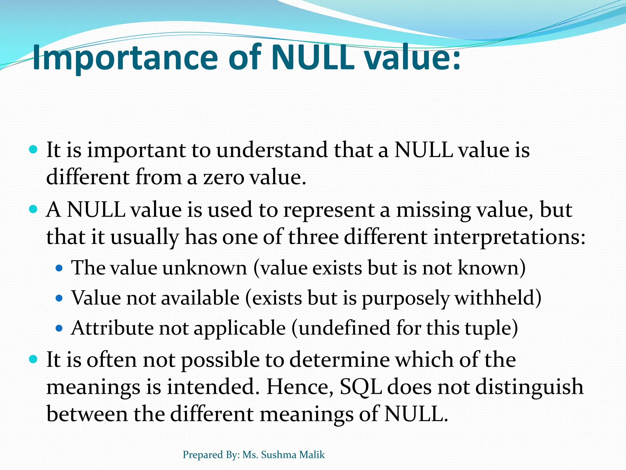 Importance of NULL value:  It is important to understand that a NULL value is different from a zero value.  A NULL value is used to represent a missing value, but that it usually has one of three different interpretations:  The value unknown (value exists but is not known)  Value not available (exists but is purposely withheld)  Attribute not applicable (undefined for this tuple)  It is often not possible to determine which of the meanings is intended. Hence, SQL does not distinguish between the different meanings of NULL. Prepared By: Ms. Sushma Malik 