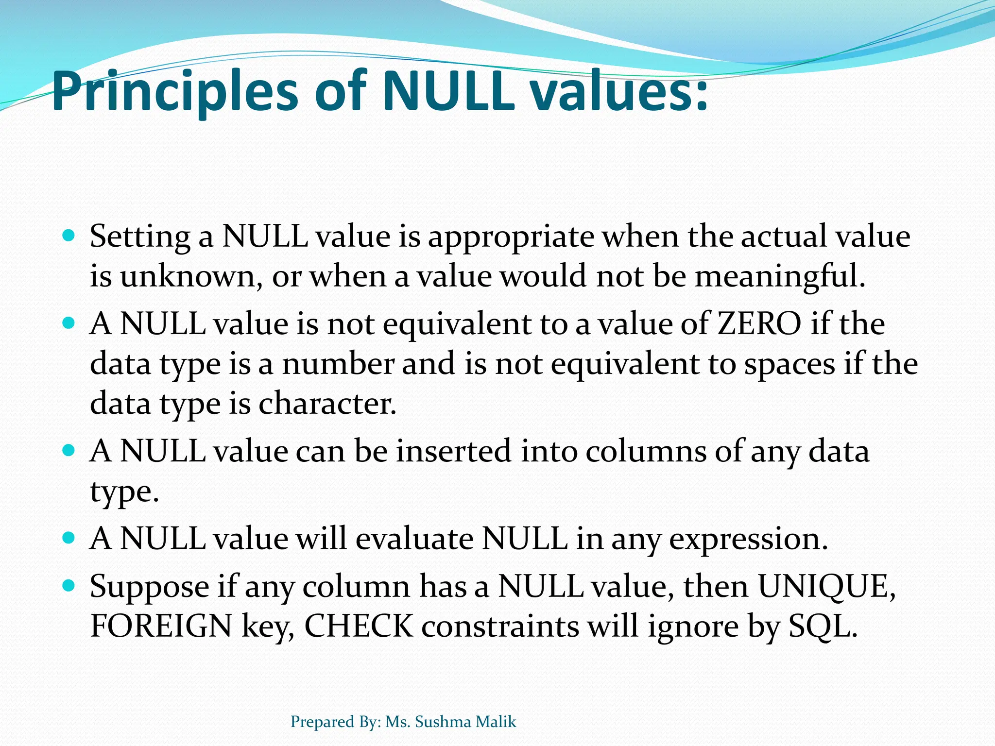 Principles of NULL values:  Setting a NULL value is appropriate when the actual value is unknown, or when a value would not be meaningful.  A NULL value is not equivalent to a value of ZERO if the data type is a number and is not equivalent to spaces if the data type is character.  A NULL value can be inserted into columns of any data type.  A NULL value will evaluate NULL in any expression.  Suppose if any column has a NULL value, then UNIQUE, FOREIGN key, CHECK constraints will ignore by SQL. Prepared By: Ms. Sushma Malik 