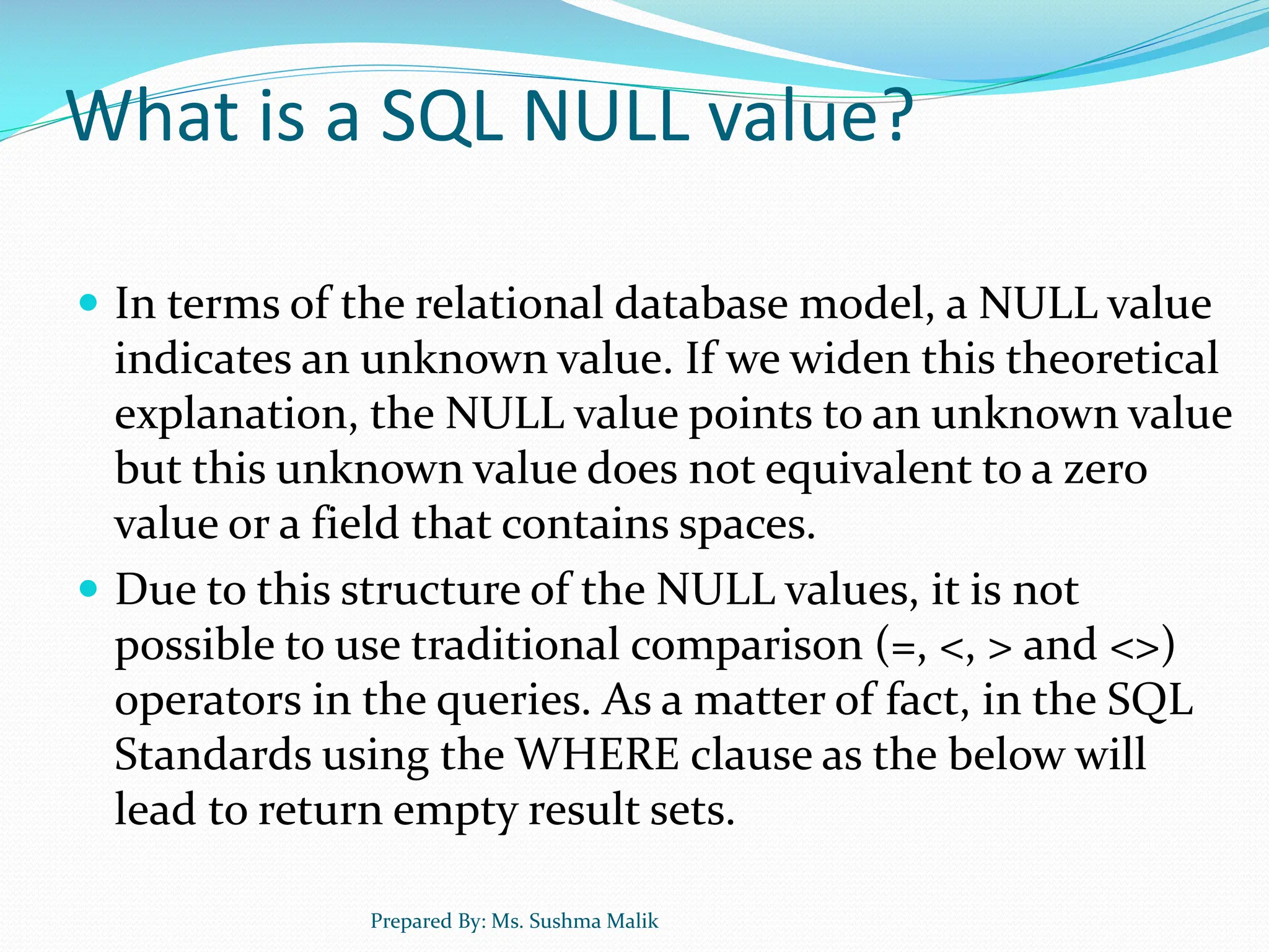 What is a SQL NULL value?  In terms of the relational database model, a NULL value indicates an unknown value. If we widen this theoretical explanation, the NULL value points to an unknown value but this unknown value does not equivalent to a zero value or a field that contains spaces.  Due to this structure of the NULL values, it is not possible to use traditional comparison (=, <, > and <>) operators in the queries. As a matter of fact, in the SQL Standards using the WHERE clause as the below will lead to return empty result sets. Prepared By: Ms. Sushma Malik 