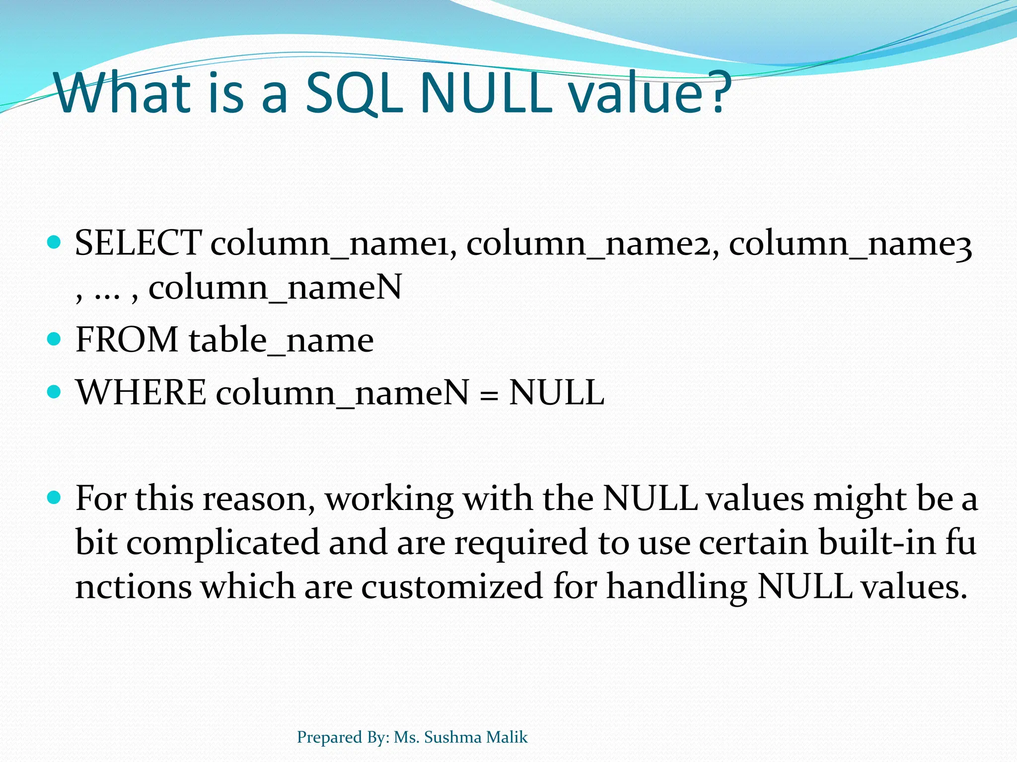 What is a SQL NULL value?  SELECT column_name1, column_name2, column_name3 , ... , column_nameN  FROM table_name  WHERE column_nameN = NULL  For this reason, working with the NULL values might be a bit complicated and are required to use certain built-in fu nctions which are customized for handling NULL values. Prepared By: Ms. Sushma Malik 