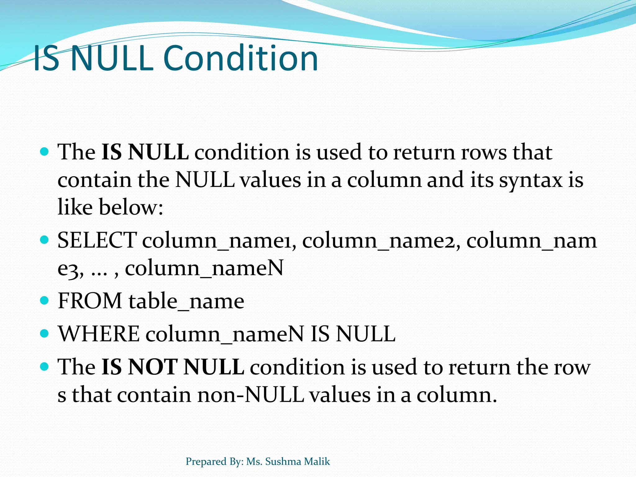IS NULL Condition  The IS NULL condition is used to return rows that contain the NULL values in a column and its syntax is like below:  SELECT column_name1, column_name2, column_nam e3, ... , column_nameN  FROM table_name  WHERE column_nameN IS NULL  The IS NOT NULL condition is used to return the row s that contain non-NULL values in a column. Prepared By: Ms. Sushma Malik 