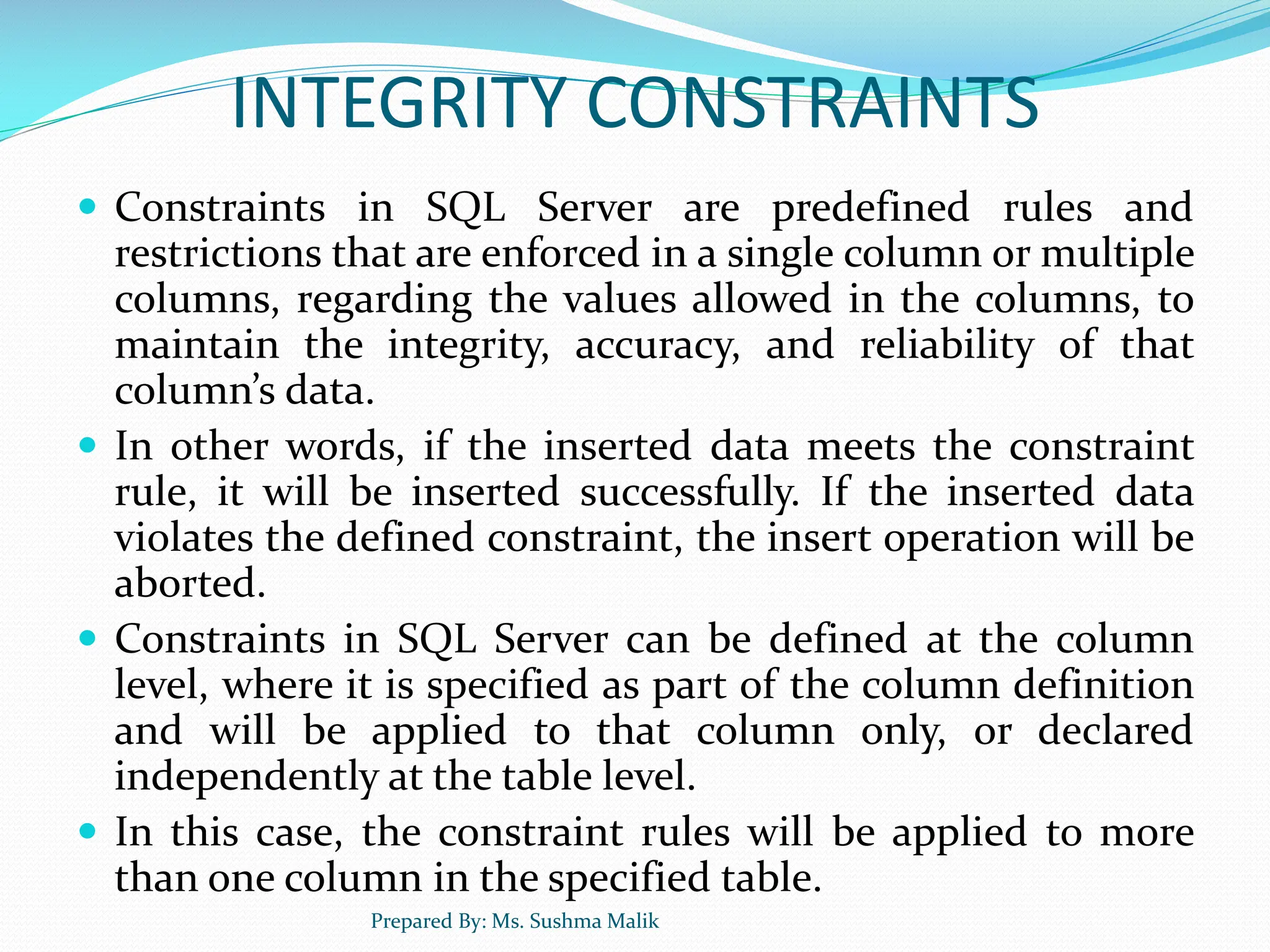 INTEGRITY CONSTRAINTS  Constraints in SQL Server are predefined rules and restrictions that are enforced in a single column or multiple columns, regarding the values allowed in the columns, to maintain the integrity, accuracy, and reliability of that column’s data.  In other words, if the inserted data meets the constraint rule, it will be inserted successfully. If the inserted data violates the defined constraint, the insert operation will be aborted.  Constraints in SQL Server can be defined at the column level, where it is specified as part of the column definition and will be applied to that column only, or declared independently at the table level.  In this case, the constraint rules will be applied to more than one column in the specified table. Prepared By: Ms. Sushma Malik 