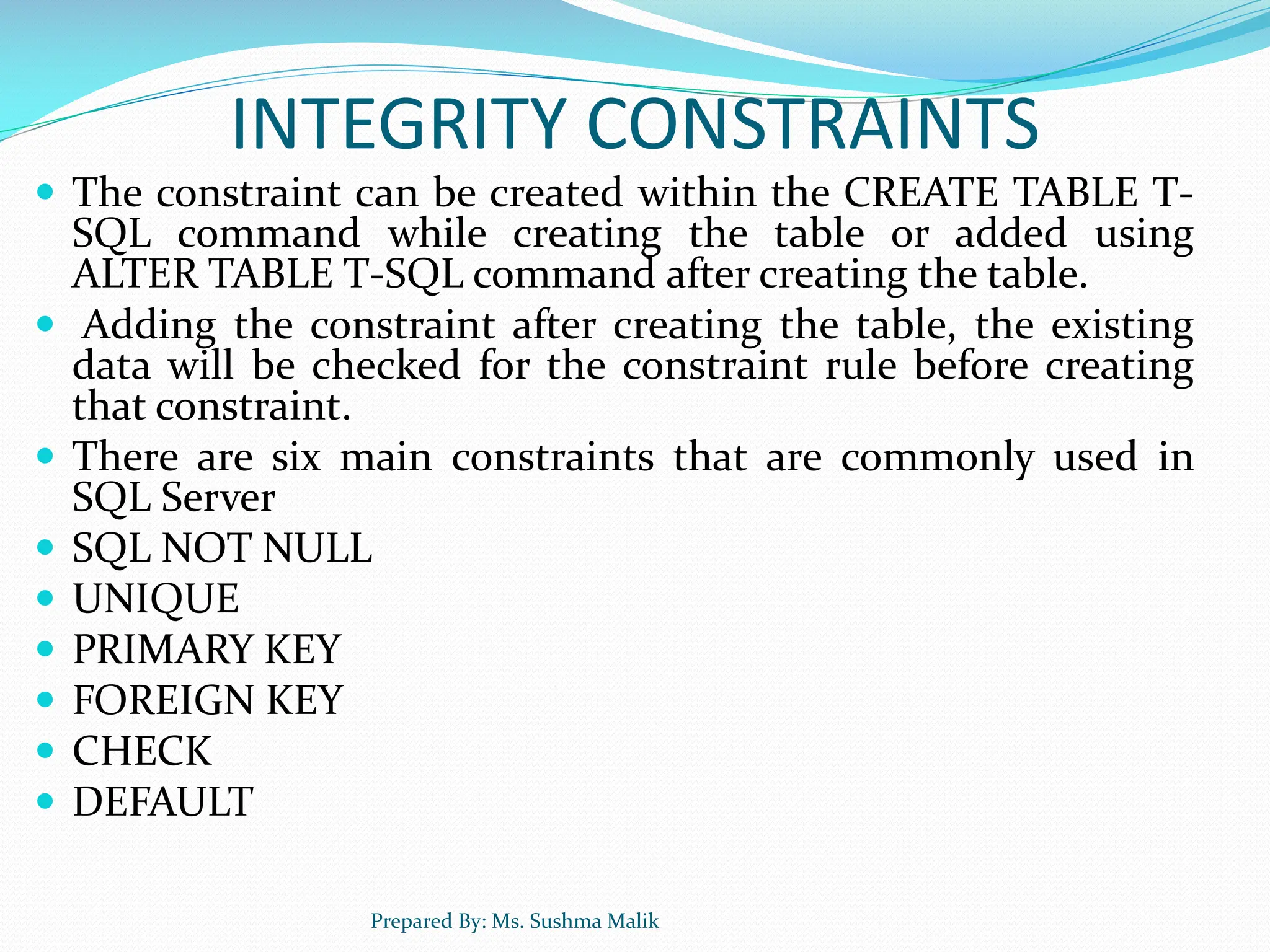INTEGRITY CONSTRAINTS  The constraint can be created within the CREATE TABLE T- SQL command while creating the table or added using ALTER TABLE T-SQL command after creating the table.  Adding the constraint after creating the table, the existing data will be checked for the constraint rule before creating that constraint.  There are six main constraints that are commonly used in SQL Server  SQL NOT NULL  UNIQUE  PRIMARY KEY  FOREIGN KEY  CHECK  DEFAULT Prepared By: Ms. Sushma Malik 
