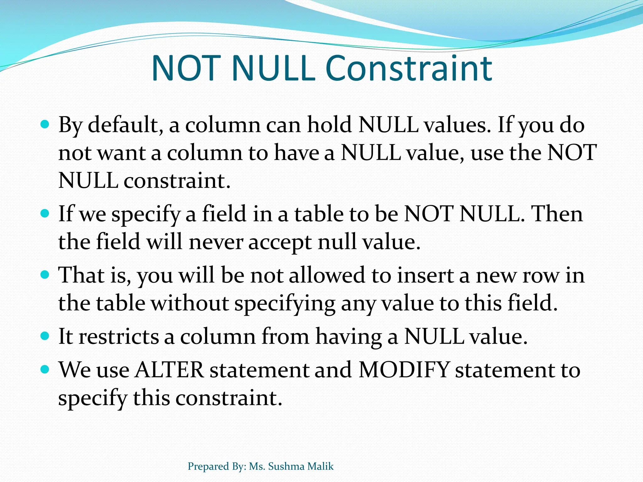 NOT NULL Constraint  By default, a column can hold NULL values. If you do not want a column to have a NULL value, use the NOT NULL constraint.  If we specify a field in a table to be NOT NULL. Then the field will never accept null value.  That is, you will be not allowed to insert a new row in the table without specifying any value to this field.  It restricts a column from having a NULL value.  We use ALTER statement and MODIFY statement to specify this constraint. Prepared By: Ms. Sushma Malik 