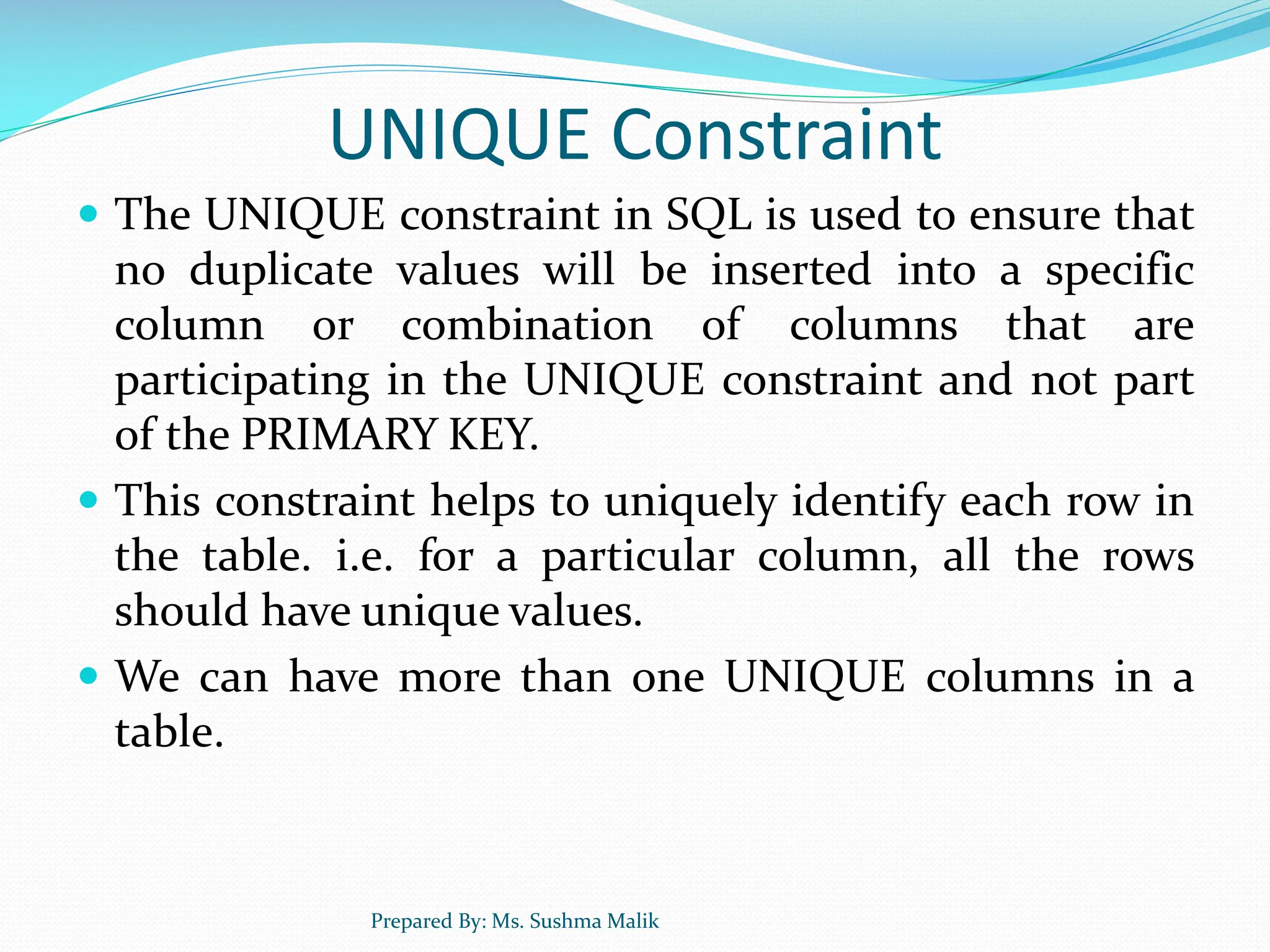 UNIQUE Constraint  The UNIQUE constraint in SQL is used to ensure that no duplicate values will be inserted into a specific column or combination of columns that are participating in the UNIQUE constraint and not part of the PRIMARY KEY.  This constraint helps to uniquely identify each row in the table. i.e. for a particular column, all the rows should have unique values.  We can have more than one UNIQUE columns in a table. Prepared By: Ms. Sushma Malik 